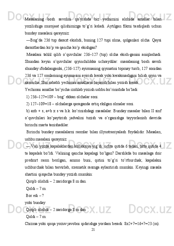 Masalaning   bosh   savolini   qo’yishda   biz   yechimini   alohida   amallar   bilan
yozilishiga   murojaat   qilishimizga   to’g’ri   keladi.   Aytilgan   fikrni   tasdiqlash   uchun
bunday masalani qaraymiz:
  ―Bog’da 236 tup daraxt ekishdi, buning 127 tupi olma, qolganlari olcha. Qaysi
daraxtlardan ko’p va qancha ko’p ekishgan?
  Masalani   tahlil   qilib   o’quvchilar   236–127   (tup)   olcha   ekish-ganini   aniqlashadi.
Shundan   keyin   o’quvchilar   qiyinchilikka   uchraydilar:   masalaning   bosh   savoli
shunday ifodalanganki, (236-127) ayirmaning qiymatini topmay turib, 127 sonidan
236 va 127 sonlarining ayirmasini ayirish kerak yoki kerakmasligini bilish qiyin va
aksincha. Shu sababli yechimni amallarni bajarish bilan yozish kerak. 
Yechimni amallar bo’yicha izohlab yozish ushbu ko’rinishda bo’ladi:
 1) 236–127=109 – bog’ ekkan olchalar soni.
 2) 127–109=18 – olchalarga qaraganda ortiq ekilgan olmalar soni.
  b) axb + s, a+b x s va h.k. ko‘rinishdagi masalalar. Bunday masalar bilan II sinf
o’quvchilari   ko’paytirish   jadvalini   tuzish   va   o’rganishga   tayyorlanish   davrida
birinchi marta tanishadilar.
  Birinchi   bunday   masalalarni   rasmlar   bilan   illyustrasiyalash   foydalidir.   Masalan,
ushbu masalani qaraymiz:
 ― Vali yozda kapalaklardan kolleksiya yig’di: uchta qutida 6 tadan, bitta qutida 4
ta kapalak bo’ldi. Valining qancha kapalagi  bo’lgan? Darslikda  bu masalaga  doir
predmrt   rasm   berilgan,   ammo   buni,   qutini   to’g’ri   to’rtburchak,   kapalakni
uchburchak bilan tasvirlab, sxematik rasmga aylantirish mumkin. Keyingi masala
shartini qisqacha bunday yozish mumkin:
 Qirqib olishdi – 2 xaridorga 8 m dan.
 Qoldi – 7 m.
 Bor edi – ? 
yoki bunday:
 Qirqib olishdi – 2 xaridorga 8 m dan
 Qoldi – 7 m.
Chizma yoki qisqa yozuv javobni qidirishga yordam beradi: 8x2+7=16+7=23 (m). 
21 