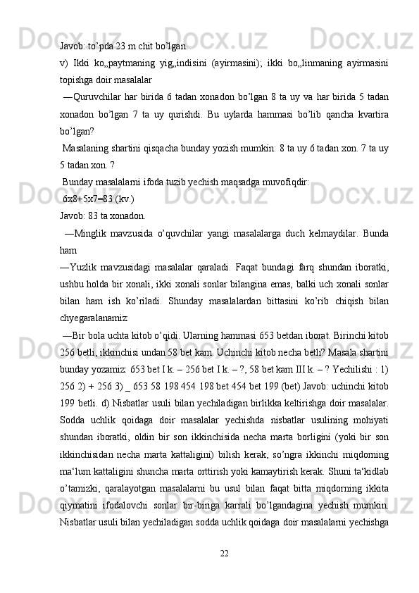 Javob: to’pda 23 m chit bo’lgan. 
v)   Ikki   ko„paytmaning   yig„indisini   (ayirmasini);   ikki   bo„linmaning   ayirmasini
topishga doir masalalar
  ―Quruvchilar  har   birida   6  tadan  xonadon  bo’lgan   8  ta  uy  va  har   birida  5  tadan
xonadon   bo’lgan   7   ta   uy   qurishdi.   Bu   uylarda   hammasi   bo’lib   qancha   kvartira
bo’lgan?
 Masalaning shartini qisqacha bunday yozish mumkin: 8 ta uy 6 tadan xon. 7 ta uy
5 tadan xon. ?
 Bunday masalalarni ifoda tuzib yechish maqsadga muvofiqdir:
 6x8+5x7=83 (kv.) 
Javob: 83 ta xonadon.
  ―Minglik   mavzusida   o’quvchilar   yangi   masalalarga   duch   kelmaydilar.   Bunda
ham 
―Yuzlik   mavzusidagi   masalalar   qaraladi.   Faqat   bundagi   farq   shundan   iboratki,
ushbu holda bir xonali, ikki xonali sonlar bilangina emas, balki uch xonali sonlar
bilan   ham   ish   ko’riladi.   Shunday   masalalardan   bittasini   ko’rib   chiqish   bilan
chyegaralanamiz:
 ―Bir bola uchta kitob o’qidi. Ularning hammasi 653 betdan iborat. Birinchi kitob
256 betli, ikkinchisi undan 58 bet kam. Uchinchi kitob necha betli? Masala shartini
bunday yozamiz: 653 bet I k. – 256 bet I k. – ?, 58 bet kam III k. – ? Yechilishi : 1)
256 2) + 256 3) _ 653 58 198 454 198 bet 454 bet 199 (bet) Javob: uchinchi kitob
199 betli. d) Nisbatlar usuli bilan yechiladigan birlikka keltirishga doir masalalar.
Sodda   uchlik   qoidaga   doir   masalalar   yechishda   nisbatlar   usulining   mohiyati
shundan   iboratki,   oldin   bir   son   ikkinchisida   necha   marta   borligini   (yoki   bir   son
ikkinchisidan   necha   marta   kattaligini)   bilish   kerak,   so’ngra   ikkinchi   miqdorning
ma‘lum kattaligini shuncha marta orttirish yoki kamaytirish kerak. Shuni ta‘kidlab
o’tamizki,   qaralayotgan   masalalarni   bu   usul   bilan   faqat   bitta   miqdorning   ikkita
qiymatini   ifodalovchi   sonlar   bir-biriga   karrali   bo’lgandagina   yechish   mumkin.
Nisbatlar usuli bilan yechiladigan sodda uchlik qoidaga doir masalalarni yechishga
22 