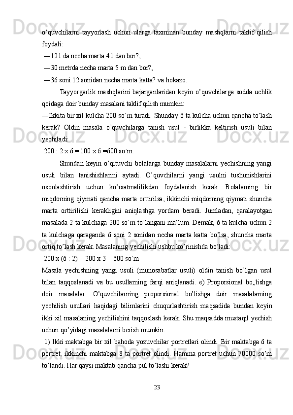 o’quvchilarni   tayyorlash   uchun   ularga   taxminan   bunday   mashqlarni   taklif   qilish
foydali:
 ―12 l da necha marta 4 l dan bor?,
 ―30 metrda necha marta 5 m dan bor?,
 ―36 soni 12 sonidan necha marta katta? va hokazo. 
Tayyorgarlik mashqlarini  bajarganlaridan keyin  o’quvchilarga sodda  uchlik
qoidaga doir bunday masalani taklif qilish mumkin: 
―Ikkita bir xil kulcha 200 so`m turadi. Shunday 6 ta kulcha uchun qancha to’lash
kerak?   Oldin   masala   o’quvchilarga   tanish   usul   -   birlikka   keltirish   usuli   bilan
yechiladi:
 200 : 2 x 6 = 100 x 6 =600 so`m.
  Shundan   keyin   o’qituvchi   bolalarga   bunday   masalalarni   yechishning   yangi
usuli   bilan   tanishishlarini   aytadi.   O’quvchilarni   yangi   usulni   tushunishlarini
osonlashtirish   uchun   ko’rsatmalilikdan   foydalanish   kerak.   Bolalarning   bir
miqdorning qiymati qancha marta orttirilsa, ikkinchi miqdorning qiymati shuncha
marta   orttirilishi   kerakligini   aniqlashga   yordam   beradi.   Jumladan,   qaralayotgan
masalada 2 ta kulchaga 200 so`m to’langani ma‘lum. Demak, 6 ta kulcha uchun 2
ta   kulchaga   qaraganda   6   soni   2   sonidan   necha   marta   katta   bo’lsa,   shuncha   marta
ortiq to’lash kerak. Masalaning yechilishi ushbu ko’rinishda bo’ladi:
 200 x (6 : 2) = 200 x 3 = 600 so`m 
Masala   yechishning   yangi   usuli   (munosabatlar   usuli)   oldin   tanish   bo’lgan   usul
bilan   taqqoslanadi   va   bu   usullarning   farqi   aniqlanadi.   e)   Proporsional   bo„lishga
doir   masalalar.   O’quvchilarning   proporsional   bo’lishga   doir   masalalarning
yechilish   usullari   haqidagi   bilimlarini   chuqurlashtirish   maqsadida   bundan   keyin
ikki xil masalaning yechilishini taqqoslash kerak. Shu maqsadda mustaqil yechish
uchun qo’yidagi masalalarni berish mumkin:
  1) Ikki maktabga bir xil bahoda yozuvchilar portretlari olindi. Bir maktabga 6 ta
portret,   ikkinchi   maktabga   8   ta   portret   olindi.   Hamma   portret   uchun   70000   so’m
to’landi. Har qaysi maktab qancha pul to’lashi kerak?
23 