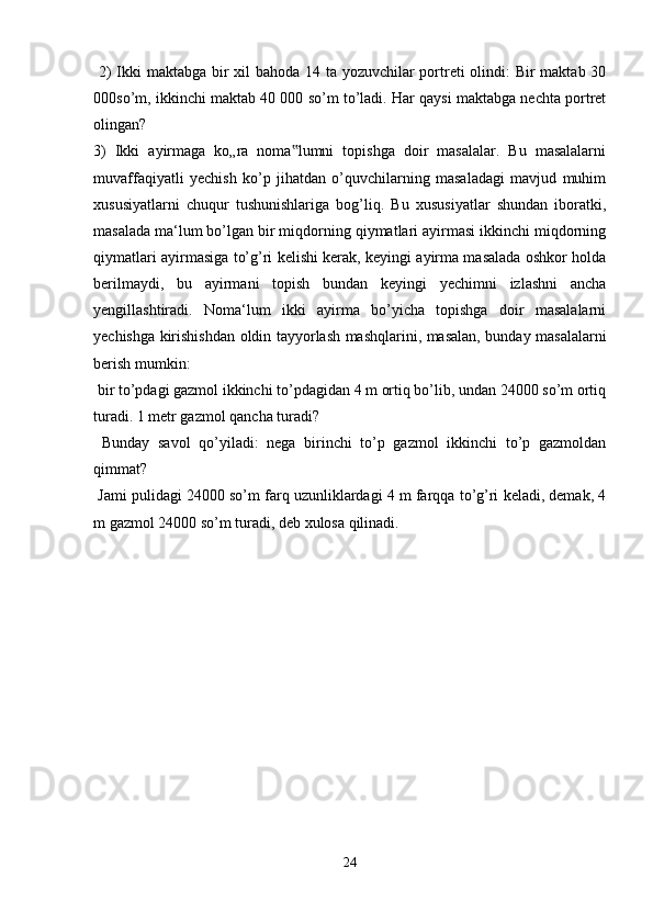   2)  Ikki maktabga bir xil bahoda 14 ta yozuvchilar portreti olindi: Bir maktab 30
000so’m, ikkinchi maktab 40 000 so’m to’ladi. Har qaysi maktabga nechta portret
olingan? 
3)   Ikki   ayirmaga   ko„ra   noma lumni   topishga   doir   masalalar.   Bu   masalalarni‟
muvaffaqiyatli   yechish   ko’p   jihatdan   o’quvchilarning   masaladagi   mavjud   muhim
xususiyatlarni   chuqur   tushunishlariga   bog’liq.   Bu   xususiyatlar   shundan   iboratki,
masalada ma‘lum bo’lgan bir miqdorning qiymatlari ayirmasi ikkinchi miqdorning
qiymatlari ayirmasiga to’g’ri kelishi kerak, keyingi ayirma masalada oshkor holda
berilmaydi,   bu   ayirmani   topish   bundan   keyingi   yechimni   izlashni   ancha
yengillashtiradi.   Noma‘lum   ikki   ayirma   bo’yicha   topishga   doir   masalalarni
yechishga kirishishdan oldin tayyorlash mashqlarini, masalan, bunday masalalarni
berish mumkin:
 bir to’pdagi gazmol ikkinchi to’pdagidan 4 m ortiq bo’lib, undan 24000 so’m ortiq
turadi. 1 metr gazmol qancha turadi?
  Bunday   savol   qo’yiladi:   nega   birinchi   to’p   gazmol   ikkinchi   to’p   gazmoldan
qimmat?
 Jami pulidagi 24000 so’m farq uzunliklardagi 4 m farqqa to’g’ri keladi, demak, 4
m gazmol 24000 so’m turadi, deb xulosa qilinadi. 
24 