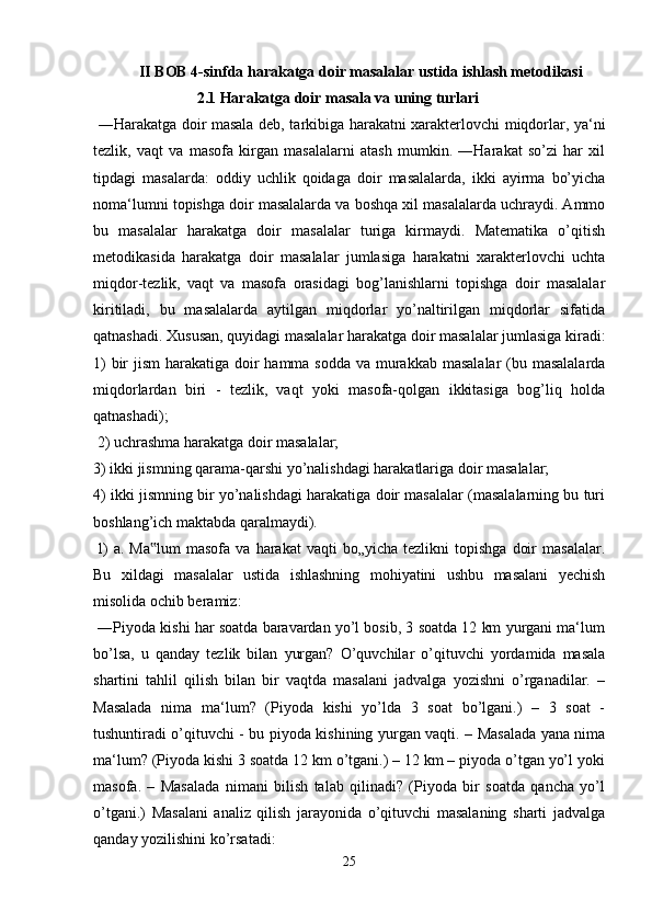 II BOB 4-sinfda harakatga doir masalalar ustida ishlash metodikasi
2.1 Harakatga doir masala va uning turlari
  ―Harakatga doir masala deb, tarkibiga harakatni xarakterlovchi miqdorlar, ya‘ni
tezlik,   vaqt   va   masofa   kirgan   masalalarni   atash   mumkin.   ―Harakat   so’zi   har   xil
tipdagi   masalarda:   oddiy   uchlik   qoidaga   doir   masalalarda,   ikki   ayirma   bo’yicha
noma‘lumni topishga doir masalalarda va boshqa xil masalalarda uchraydi. Ammo
bu   masalalar   harakatga   doir   masalalar   turiga   kirmaydi.   Matematika   o’qitish
metodikasida   harakatga   doir   masalalar   jumlasiga   harakatni   xarakterlovchi   uchta
miqdor-tezlik,   vaqt   va   masofa   orasidagi   bog’lanishlarni   topishga   doir   masalalar
kiritiladi,   bu   masalalarda   aytilgan   miqdorlar   yo’naltirilgan   miqdorlar   sifatida
qatnashadi. Xususan, quyidagi masalalar harakatga doir masalalar jumlasiga kiradi:
1)  bir  jism  harakatiga doir hamma sodda va murakkab masalalar  (bu masalalarda
miqdorlardan   biri   -   tezlik,   vaqt   yoki   masofa-qolgan   ikkitasiga   bog’liq   holda
qatnashadi);
 2) uchrashma harakatga doir masalalar; 
3) ikki jismning qarama-qarshi yo’nalishdagi harakatlariga doir masalalar; 
4) ikki jismning bir yo’nalishdagi harakatiga doir masalalar (masalalarning bu turi
boshlang’ich maktabda qaralmaydi).
  l)  a.  Ma lum  masofa  va   harakat   vaqti   bo„yicha  tezlikni  topishga   doir  masalalar.‟
Bu   xildagi   masalalar   ustida   ishlashning   mohiyatini   ushbu   masalani   yechish
misolida ochib beramiz:
 ―Piyoda kishi har soatda baravardan yo’l bosib, 3 soatda 12 km yurgani ma‘lum
bo’lsa,   u   qanday   tezlik   bilan   yurgan?   O’quvchilar   o’qituvchi   yordamida   masala
shartini   tahlil   qilish   bilan   bir   vaqtda   masalani   jadvalga   yozishni   o’rganadilar.   –
Masalada   nima   ma‘lum?   (Piyoda   kishi   yo’lda   3   soat   bo’lgani.)   –   3   soat   -
tushuntiradi o’qituvchi - bu piyoda kishining yurgan vaqti. – Masalada yana nima
ma‘lum? (Piyoda kishi 3 soatda 12 km o’tgani.) – 12 km – piyoda o’tgan yo’l yoki
masofa.   –   Masalada   nimani   bilish   talab   qilinadi?   (Piyoda   bir   soatda   qancha   yo’l
o’tgani.)   Masalani   analiz   qilish   jarayonida   o’qituvchi   masalaning   sharti   jadvalga
qanday yozilishini ko’rsatadi:
25 