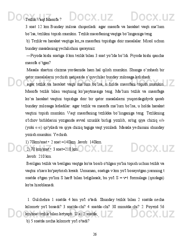 Tezlik Vaqt Masofa ? 
3   soat   12   km   Bunday   xulosa   chiqariladi:   agar   masofa   va   harakat   vaqti   ma‘lum
bo’lsa, tezlikni topish mumkin. Tezlik masofaning vaqtga bo‘linganiga teng.
 b) Tezlik va harakat vaqtiga ko„ra masofani topishga doir masalalar. Misol uchun
bunday masalaning yechilishini qaraymiz:
 ―Piyoda kishi soatiga 6 km tezlik bilan 3 soat yo’lda bo’ldi. Piyoda kishi qancha
masofa o’tgan?
  Masala  shartini  chizma   yordamida  ham  hal  qilish   mumkin.  Shunga  o’xshash  bir
qator masalalarni yechish natijasida o’quvchilar bunday xulosaga kelishadi:
  agar   tezlik   va   harakat   vaqti   ma‘lum   bo’lsa,   u   holda   masofani   topish   mumkin.
Masofa   tezlik   bilan   vaqtning   ko’paytmasiga   teng.   Ma‘lum   tezlik   va   masofaga
ko’ra   harakat   vaqtini   topishga   doir   bir   qator   masalalarni   yuqoridagidyek   qarab
bunday xulosaga   keladilar:   agar  tezlik  va  masofa ma‘lum  bo’lsa,  u  holda harakat
vaqtini   topish   mumkin.   Vaqt   masofaning   tezlikka   bo’linganiga   teng.   Tezlikning
o'lchov   birliklarini   yozganda   avval   uzunlik   birligi   yozilib,   so'ng   qiya   chiziq   «/»
(yoki «-») qo'yiladi va qiya chiziq tagiga vaqt yoziladi. Masala yechimini shunday
yozish mumkin: Yechish. 
1) 70km/soat • 2 soat =140km. Javob: 140km.
 2) 70 km/soat • 3 soat=210 km.
 Javob: 210 km.
 Berilgan tezlik va berilgan vaqtga ko'ra bosib o'tilgan yo'lni topish uchun tezlik va
vaqtni o'zaro ko'paytirish kerak. Umuman, soatiga v km yo'l bosayotgan jismning t
soatda o'tgan yo'lini S harft bilan belgilasak, bu yo'l S = v•t  formulaga (qoidaga)
ko'ra hisoblanadi.
  1.   Gulchehra   1   soatda   4   km   yo'l   o'tadi.   Shunday   tezlik   bilan   2   soatda   necha
kilometr   yo'l   bosadi?   3   soatda-chi?   4   soatda-chi?   30   minutda-chi?   2.   Poyezd   56
km/soat tezlik bilan ketyapti. U a) 2 soatda;
 b) 5 soatda necha kilometr yo'l o'tadi?
26 