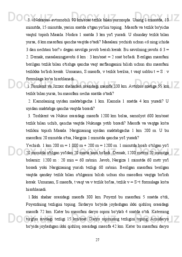   3. «Neksiya» avtomobili 90 km/soat tezlik bilan yurmoqda. Uning 1 minutda, 10
minutda, 15 minutda, yarim soatda o'tgan yo'lini toping.. Masofa va tezlik bo'yicha
vaqtnl   topish   Masala.   Nodira   1   soatda   3   km   yo'l   yuradi.   U   shunday   tezlik   bilan
yursa, 6 km masofani qancha vaqtda o'tadi? Masalani yechish uchun «6 ning ichida
3 dan nechtasi bor?» degan savolga javob berish kerak. Bu savolning javobi 6:3 =
2. Demak, masalaningjavobi 6 km : 3 km/soat = 2 soat bo'ladi. Berilgan masofani
berilgan tezlik bilan o'tishga qancha vaqt sarflanganini bilish uchun shu masofani
tezlikka bo'lish kerak. Umuman, S masofa, v tezlik berilsa, t vaqt ushbu t = S : v
formulaga ko'ra hisoblanadi.
 1.Tosnkent va Jizzax shaharlari orasidagi masofa 330 km. Avtobus soatiga 55 km
tezlik bilan yursa, bu masofani necha soatda o'tadi?
  2.   Kamolaning   uyidan   maktabgacha   1   km.   Kamola   1   soatda   4   km   yuradi?   U
uyidan maktabga qancha vaqtda boradi?
  3.   Toshkent   va   Nukus   orasidagi   masofa   1200   km   bolsa,   samolyot   600   km/soat
tezlik   bilan   uchib,   qancha   vaqtda   Nukusga   yetib   boradi?   Masofa   va   vaqtga   ko'ra
tezlikni   topish   Masala.   Nargizaning   uyidan   maktabgacha   1   km   200   m.   U   bu
masofani 20 minutda o'tsa, Nargiza 1 minutda qancha yo'l yuradi? 
Yechish. 1 km 200 m = 1 000 m + 200 m = 1200 m. 1 minutda bosib o'tilgan yo'l
20 minutda o'tilgan yo'ldan 20 marta kam bo'ladi. Demak, 1200 metrni 20 minutga
bolamiz:   1200   m   :   20   min   =   60   m/min.   Javob,   Nargiza   1   minutda   60   metr   yo'l
bosadi   yoki   Nargizaning   yurish   tezligi   60   m/min.   Berilgan   masofani   berilgan
vaqtda   qanday   tezlik   bilan   o'tilganini   bilish   uchun   shu   masofani   vaqtga   bo'lish
kerak. Umuman, S masofa, t vaqt va v tezlik bo'lsa, tezlik v = S •t formulaga ko'ra
hisoblanadi.
  1.Ikki   shahar   orasidagi   masofa   300   km.   Poyezd   bu   masofani   5   soatda   o'tdi,
Poyezdning   tezligini   toping.   Sirdaryo   bo'yida   joylashgan   ikki   qishloq   orasidagi
masofa   72   km.   Kater   bu   masofani   daryo   oqimi   bo'ylab   4   soatda   o'tdi.   Katerning
turg'un   suvdagi   tezligi   15   km/soat.   Daryo   oqimining   tezligini   toping.   Amudaryo
bo'yida joylashgan ikki qishloq orasidagi masofa 42 km. Kater bu masofani daryo
27 