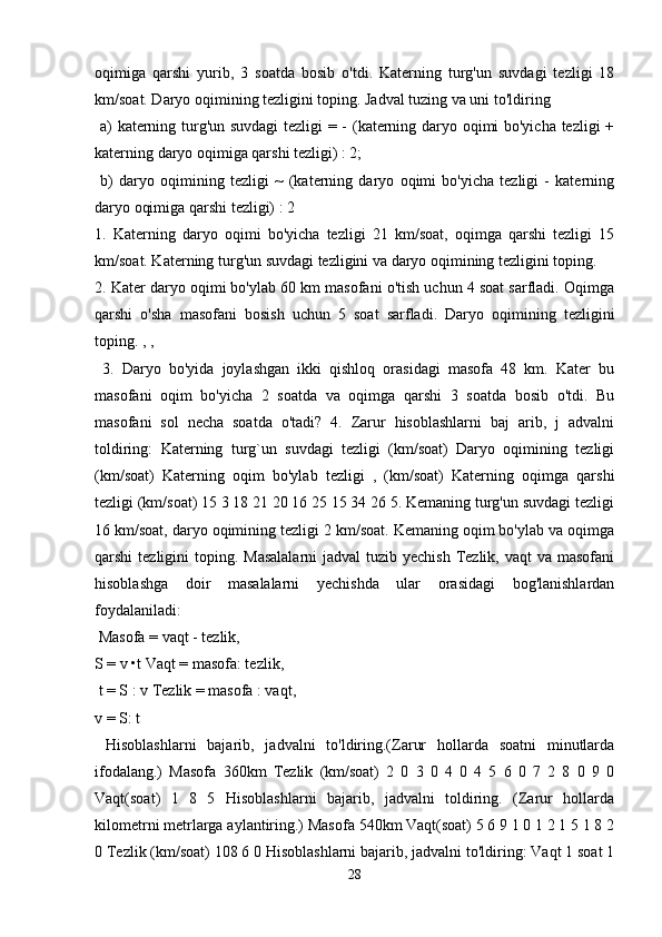 oqimiga   qarshi   yurib,   3   soatda   bosib   o'tdi.   Katerning   turg'un   suvdagi   tezligi   18
km/soat. Daryo oqimining tezligini toping. Jadval tuzing va uni to'ldiring
  a) katerning turg'un suvdagi  tezligi = - (katerning daryo oqimi bo'yicha tezligi +
katerning daryo oqimiga qarshi tezligi) : 2;
  b)   daryo   oqimining   tezligi   ~   (katerning   daryo   oqimi   bo'yicha   tezligi   -   katerning
daryo oqimiga qarshi tezligi) : 2 
1.   Katerning   daryo   oqimi   bo'yicha   tezligi   21   km/soat,   oqimga   qarshi   tezligi   15
km/soat. Katerning turg'un suvdagi tezligini va daryo oqimining tezligini toping. 
2. Kater daryo oqimi bo'ylab 60 km masofani o'tish uchun 4 soat sarfladi. Oqimga
qarshi   o'sha   masofani   bosish   uchun   5   soat   sarfladi.   Daryo   oqimining   tezligini
toping. , ,
  3.   Daryo   bo'yida   joylashgan   ikki   qishloq   orasidagi   masofa   48   km.   Kater   bu
masofani   oqim   bo'yicha   2   soatda   va   oqimga   qarshi   3   soatda   bosib   o'tdi.   Bu
masofani   sol   necha   soatda   o'tadi?   4.   Zarur   hisoblashlarni   baj   arib,   j   advalni
toldiring:   Katerning   turg`un   suvdagi   tezligi   (km/soat)   Daryo   oqimining   tezligi
(km/soat)   Katerning   oqim   bo'ylab   tezligi   ,   (km/soat)   Katerning   oqimga   qarshi
tezligi (km/soat) 15 3 18 21 20 16 25 15 34 26 5. Kemaning turg'un suvdagi tezligi
16 km/soat, daryo oqimining tezligi 2 km/soat. Kemaning oqim bo'ylab va oqimga
qarshi  tezligini  toping. Masalalarni  jadval  tuzib yechish  Tezlik, vaqt  va  masofani
hisoblashga   doir   masalalarni   yechishda   ular   orasidagi   bog'lanishlardan
foydalaniladi:
 Masofa = vaqt - tezlik, 
S = v •t Vaqt = masofa: tezlik,
 t = S : v Tezlik = masofa : vaqt, 
v = S: t
  Hisoblashlarni   bajarib,   jadvalni   to'ldiring.(Zarur   hollarda   soatni   minutlarda
ifodalang.)   Masofa   360km   Tezlik   (km/soat)   2   0   3   0   4   0   4   5   6   0   7   2   8   0   9   0
Vaqt(soat)   1   8   5   Hisoblashlarni   bajarib,   jadvalni   toldiring.   (Zarur   hollarda
kilometrni metrlarga aylantiring.) Masofa 540km Vaqt(soat) 5 6 9 1 0 1 2 1 5 1 8 2
0 Tezlik (km/soat) 108 6 0 Hisoblashlarni bajarib, jadvalni to'ldiring: Vaqt 1 soat 1
28 