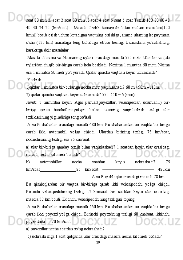 soat 30 min 2. soat 2 soat 30 min ,3 soat 4 soat 5 soat 6 soat Tezlik 120 80 60 48
40   30   24   20   (km/soat)   -   Masofa   Tezlik   kamayishi   bilan   malum   masofani(120
kmni) bosib o'tish uchttn ketadigan vaqtning ortishiga, ammo ularning ko'paytmasi
o'sha   (120   km)   masofaga   teng   bolishiga   e'tibor   bering.   Uchrashma   yo'nalishdagi
harakatga doir masalalar
  Masala. Nozima va Naimaning uylari orasidagi masofa 550 metr. Ular bir vaqtda
uylaridan chiqib bir-biriga qarab kela boshladi. Nozima 1 minutda 60 metr, Naima
esa 1 minutda 50 metr yo'l yuradi. Qizlar qancha vaqtdan keyin uchrashadi?
 Yechish.
 l)qizlar 1 minutda bir-birlariga necha metr yaqinlashadi? 60 m +50m =110m. 
2) qizlar qancha vaqtdan keyin uchrashadi? 550 :110 = 5 (min).
Javob:   5   minutdan   keyin.   Agar   jismlar(poyezdlar,   velosipedlar,   odamlar...)   bir-
biriga   qarab   harakatlanayotgan   bo'lsa,   ularning   yaqinlashish   tezligi   ular
tezliklarining yig'indisiga teng bo'ladi.
  A va B shaharlar orasidagi masofa 480 km. Bu shaharlardan bir vaqtda bir-biriga
qarab   ikki   avtomobil   yo'lga   chiqdi.   Ulardan   birining   tezligi   75   km/soat,
ikkinchisining tezligi esa 85 km/soat. 
a) ular bir-biriga qanday tezlik bilan yaqinlashadi? 1 soatdan keyin ular orasidagi
masofa necha kilometr bo'ladi? 
b)   avtomobillar   necha   soatdan   keyin   uchrashadi?   75
km/soat_________________85   km/soat   ————————————   480km
——————————————— A va B qishloqlar orasidagi masofa 78 km. 
Bu   qishloqlardan   bir   vaqtda   bir-biriga   qarab   ikki   velosipedchi   yo'lga   chiqdi.
Birinchi   velosipedchining   tezligi   12   km/soat.   Bir   soatdan   keyin   ular   orasidagi
masoia 52 km boldi. Eddnchi velosipedchining tezligini toping.
  A va B shaharlar orasidagi masofa 650 km. Bu shaharlardan bir vaqtda bir-biriga
qarab ikki poyezd yo'lga chiqdi. Birinchi  poyezdning tezligi  60 km/soat, ikkinchi
poyezdniki — 70 km/soat. 
a) poyezdlar necha soatdan so'ng uchrashadi?
 6) uchrashishga 1 soat qolganda ular orasidagi masofa necha kilometr bo'ladi?
29 