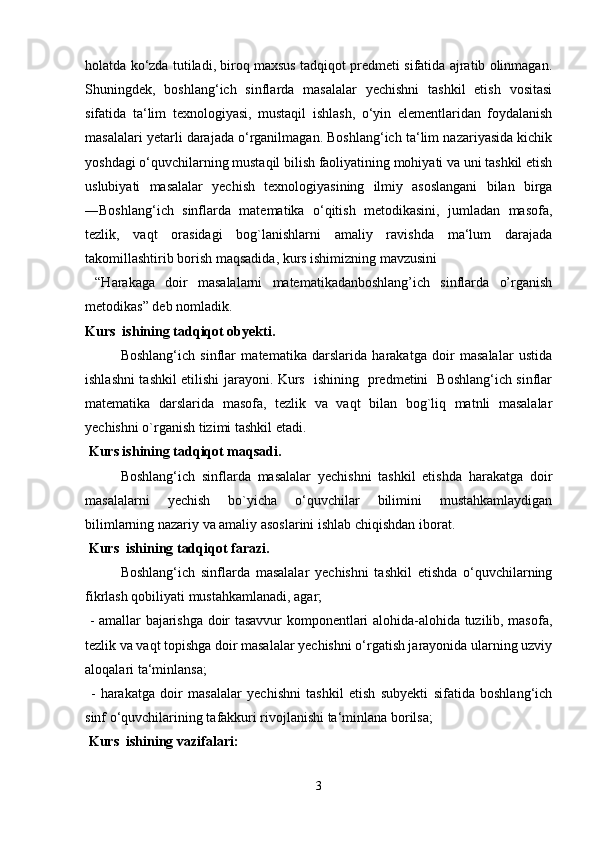 holatda ko‘zda tutiladi, biroq maxsus tadqiqot predmeti sifatida ajratib olinmagan.
Shuningdek,   boshlang‘ich   sinflarda   masalalar   yechishni   tashkil   etish   vositasi
sifatida   ta‘lim   texnologiyasi,   mustaqil   ishlash,   o‘yin   elementlaridan   foydalanish
masalalari yetarli darajada o‘rganilmagan. Boshlang‘ich ta‘lim nazariyasida kichik
yoshdagi o‘quvchilarning mustaqil bilish faoliyatining mohiyati va uni tashkil etish
uslubiyati   masalalar   yechish   texnologiyasining   ilmiy   asoslangani   bilan   birga
―Boshlang‘ich   sinflarda   matematika   o‘qitish   metodikasini,   jumladan   masofa,
tezlik,   vaqt   orasidagi   bog`lanishlarni   amaliy   ravishda   ma‘lum   darajada
takomillashtirib borish maqsadida, kurs ishimizning mavzusini
  “Harakaga   doir   masalalarni   matematikadanboshlang’ich   sinflarda   o’rganish
metodikas” deb nomladik. 
Kurs  ishining tadqiqot obyekti.  
Boshlang‘ich   sinflar   matematika   darslarida   harakatga   doir   masalalar   ustida
ishlashni tashkil etilishi jarayoni. Kurs   ishining   predmetini   Boshlang‘ich sinflar
matematika   darslarida   masofa,   tezlik   va   vaqt   bilan   bog`liq   matnli   masalalar
yechishni o`rganish tizimi tashkil etadi.
  Kurs ishining tadqiqot maqsadi. 
Boshlang‘ich   sinflarda   masalalar   yechishni   tashkil   etishda   harakatga   doir
masalalarni   yechish   bo`yicha   o‘quvchilar   bilimini   mustahkamlaydigan
bilimlarning nazariy va amaliy asoslarini ishlab chiqishdan iborat.
  Kurs  ishining tadqiqot farazi.  
Boshlang‘ich   sinflarda   masalalar   yechishni   tashkil   etishda   o‘quvchilarning
fikrlash qobiliyati mustahkamlanadi, agar;
  - amallar bajarishga doir tasavvur komponentlari alohida-alohida tuzilib, masofa,
tezlik va vaqt topishga doir masalalar yechishni o‘rgatish jarayonida ularning uzviy
aloqalari ta‘minlansa;
  -   harakatga   doir   masalalar   yechishni   tashkil   etish   subyekti   sifatida   boshlang‘ich
sinf o‘quvchilarining tafakkuri rivojlanishi ta‘minlana borilsa;
  Kurs  ishining vazifalari:  
3 