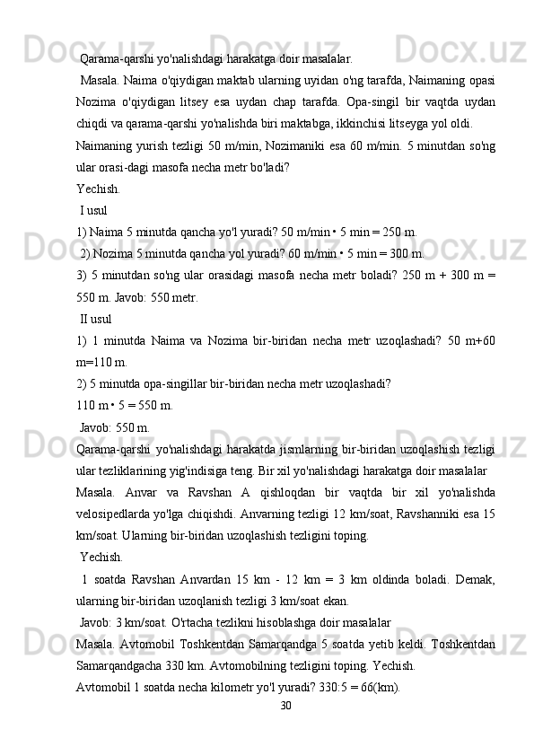  Qarama-qarshi yo'nalishdagi harakatga doir masalalar.
  Masala. Naima o'qiydigan maktab ularning uyidan o'ng tarafda, Naimaning opasi
Nozima   o'qiydigan   litsey   esa   uydan   chap   tarafda.   Opa-singil   bir   vaqtda   uydan
chiqdi va qarama-qarshi yo'nalishda biri maktabga, ikkinchisi litseyga yol oldi.
Naimaning yurish  tezligi  50  m/min, Nozimaniki   esa  60  m/min.  5 minutdan  so'ng
ular orasi-dagi masofa necha metr bo'ladi? 
Yechish.
 I usul 
1) Naima 5 minutda qancha yo'l yuradi? 50 m/min • 5 min = 250 m.
 2) Nozima 5 minutda qancha yol yuradi? 60 m/min • 5 min = 300 m. 
3)   5 minutdan  so'ng  ular  orasidagi   masofa  necha  metr   boladi?  250 m  +  300 m   =
550 m. Javob: 550 metr.
 II usul 
1)   1   minutda   Naima   va   Nozima   bir-biridan   necha   metr   uzoqlashadi?   50   m+60
m=110 m. 
2) 5 minutda opa-singillar bir-biridan necha metr uzoqlashadi? 
110 m • 5 = 550 m.
 Javob: 550 m. 
Qarama-qarshi   yo'nalishdagi   harakatda   jismlarning   bir-biridan   uzoqlashish   tezligi
ular tezliklarining yig'indisiga teng. Bir xil yo'nalishdagi harakatga doir masalalar 
Masala.   Anvar   va   Ravshan   A   qishloqdan   bir   vaqtda   bir   xil   yo'nalishda
velosipedlarda yo'lga chiqishdi. Anvarning tezligi 12 km/soat, Ravshanniki esa 15
km/soat. Ularning bir-biridan uzoqlashish tezligini toping.
 Yechish.
  1   soatda   Ravshan   Anvardan   15   km   -   12   km   =   3   km   oldinda   boladi.   Demak,
ularning bir-biridan uzoqlanish tezligi 3 km/soat ekan.
 Javob: 3 km/soat. O'rtacha tezlikni hisoblashga doir masalalar 
Masala.  Avtomobil   Toshkentdan  Samarqandga  5  soatda   yetib  keldi.  Toshkentdan
Samarqandgacha 330 km. Avtomobilning tezligini toping. Yechish. 
Avtomobil 1 soatda necha kilometr yo'l yuradi? 330:5 = 66(km).
30 