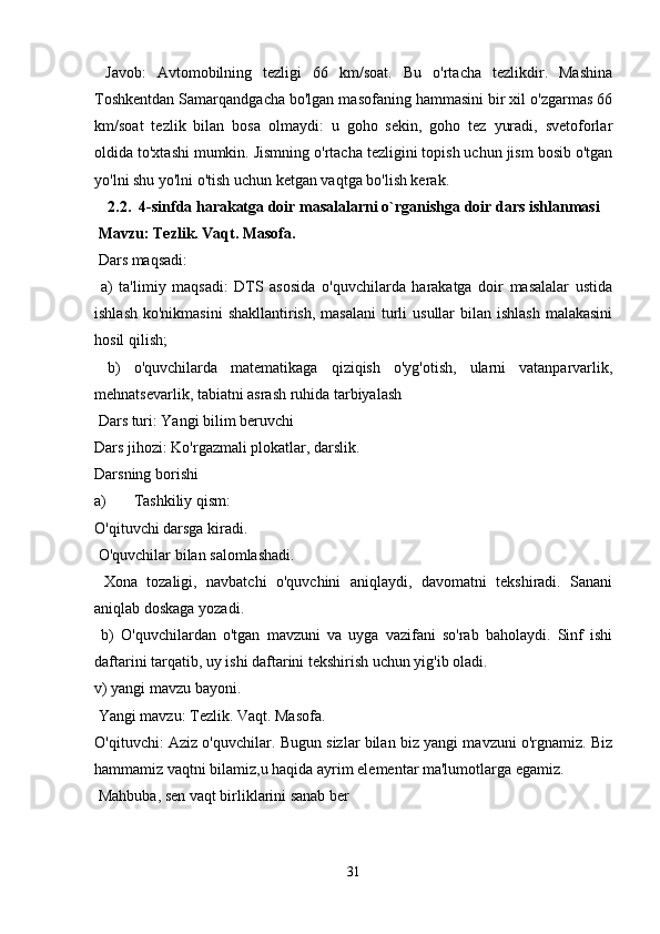   Javob:   Avtomobilning   tezligi   66   km/soat.   Bu   o'rtacha   tezlikdir.   Mashina
Toshkentdan Samarqandgacha bo'lgan masofaning hammasini bir xil o'zgarmas 66
km/soat   tezlik   bilan   bosa   olmaydi:   u   goho   sekin,   goho   tez   yuradi,   svetoforlar
oldida to'xtashi mumkin. Jismning o'rtacha tezligini topish uchun jism bosib o'tgan
yo'lni shu yo'lni o'tish uchun ketgan vaqtga bo'lish kerak.
2.2.  4-sinfda harakatga doir masalalarni o`rganishga doir dars ishlanmasi
  Mavzu: Tezlik. Vaqt. Masofa.
 Dars maqsadi:
  a)   ta'limiy   maqsadi:   DTS   asosida   o'quvchilarda   harakatga   doir   masalalar   ustida
ishlash  ko'nikmasini  shakllantirish,  masalani  turli  usullar  bilan ishlash  malakasini
hosil qilish;
  b)   o'quvchilarda   matematikaga   qiziqish   o'yg'otish,   ularni   vatanparvarlik,
mehnatsevarlik, tabiatni asrash ruhida tarbiyalash
 Dars turi: Yangi bilim beruvchi 
Dars jihozi: Ko'rgazmali plokatlar, darslik. 
Darsning borishi
a) Tashkiliy qism: 
O'qituvchi darsga kiradi.
 O'quvchilar bilan salomlashadi.
  Xona   tozaligi,   navbatchi   o'quvchini   aniqlaydi,   davomatni   tekshiradi.   Sanani
aniqlab doskaga yozadi.
  b)   O'quvchilardan   o'tgan   mavzuni   va   uyga   vazifani   so'rab   baholaydi.   Sinf   ishi
daftarini tarqatib, uy ishi daftarini tekshirish uchun yig'ib oladi. 
v) yangi mavzu bayoni.
 Yangi mavzu: Tezlik. Vaqt. Masofa. 
O'qituvchi: Aziz o'quvchilar. Bugun sizlar bilan biz yangi mavzuni o'rgnamiz. Biz
hammamiz vaqtni bilamiz,u haqida ayrim elementar ma'lumotlarga egamiz.
 Mahbuba, sen vaqt birliklarini sanab ber
31 