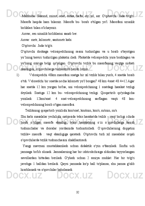   Mahbuba:   Sekund,  minut,  soat,   sutka,  hafta,  oy,  yil,  asr.  O'qituvchi:   Juda  to'g'ri.
Masofa   haqida   ham   bilamiz.   Masofa   bu-   bosib   o'tilgan   yo'l.   Masofani   uzunlik
birliklari bilan o'lchaymiz.
 Anvar, sen uzunlik birliklarini sanab ber. 
Anvar: metr, kilometr, santimetr kabi
 O'qituvchi: Juda to'g'ri. 
O'qituvchi   doskaga   velosipedchining   rasmi   tushirilgan   va   u   bosib   o'tayotgan
yo’lning tasviri tushirilgan plakatni iladi. Plakatda velisopedchi yura boshlagan va
yo'lning   oxiriga   belgi   qo'yilgan.   O'qituvchi   tezlik   bu   masofaning   vaqtga   nisbati
ekanligini, o'quvchilarga tushuntirib berish lozim. 
1) Velosipedchi 48km masofani soatga bir xil tezlik bilan yurib, 4 soatda bosib
o'tdi. Velosedchi bir soatda necha kilometr yo'l bosgan? 48 km 4soat 48:4=12 Agar
har   soatda   12   km   yurgan   bo'lsa,   uni   velosipedchining   1   soatdagi   harakat   tezligi
deyiladi.   Soatiga   12   km   bu-   velosipedchining   tezligi.   Qisqartirib   qo'yidagicha
yoziladi:   12km/soat.   4   soat-velosipedchining   sarflagan   vaqti   48   km-
velosipedchining bosib o'tgan masofasi. 
Tezlikning qisqartirib yozilishi km/soat, km/min, km/s, m/min, m/s. 
Shu kabi masalalar yechilishi natijasida tekis harakatda tezlik – vaqt birligi ichida
bosib   o`tilgan   masofa   ekanligi,   tekis   harakatning   o`zi   o`quvchilarga   tanish
tushunchalar   va   iboralar   yordamida   tushuntiriladi.   O`quvchilarning   diqqatini
tezlik=   masofa   :   vaqt   ekanligiga   qaratadi.   O'qituvchi   turli   xil   masalalar   orqali
o'quvchilarda tezlik tushunchasini shakllantiradi.
  Yangi   mavzuni   mustahkamlash   uchun   didaktik   o'yin   o'tkaziladi.   Sinfni   uch
jamoaga bo'lib olinadi. Jamoalarning har bir ishtirokchisiga oldindan tayyorlangan
savollardan   bittadan   beriladi.   O'ylash   uchun   2   soniya   muhlat.   Har   bir   to'g'ri
javobga   1   balldan   beriladi.   Qaysi   jamoada   ko'p   ball   to'plansa,   shu   jamoa   g'olib
hisoblanadi va o'quvchilar baholanadi.
32 