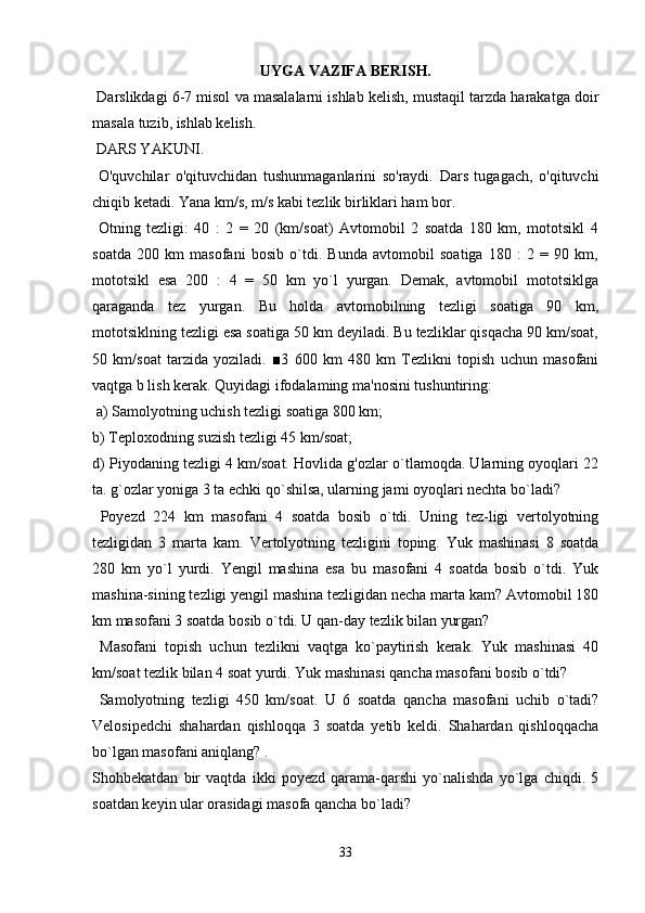 UYGA VAZIFA BERISH.
 Darslikdagi 6-7 misol va masalalarni ishlab kelish, mustaqil tarzda harakatga doir
masala tuzib, ishlab kelish.
 DARS YAKUNI.
  O'quvchilar   o'qituvchidan   tushunmaganlarini   so'raydi.   Dars   tugagach,   o'qituvchi
chiqib ketadi. Yana km/s, m/s kabi tezlik birliklari ham bor.
  Otning   tezligi:   40   :   2   =   20   (km/soat)   Avtomobil   2   soatda   180   km,   mototsikl   4
soatda   200   km   masofani   bosib   o`tdi.   Bunda   avtomobil   soatiga   180   :   2   =   90   km,
mototsikl   esa   200   :   4   =   50   km   yo`l   yurgan.   Demak,   avtomobil   mototsiklga
qaraganda   tez   yurgan.   Bu   holda   avtomobilning   tezligi   soatiga   90   km,
mototsiklning tezligi esa soatiga 50 km deyiladi. Bu tezliklar qisqacha 90 km/soat,
50   km/soat   tarzida   yoziladi.   ■3   600   km   480   km   Tezlikni   topish   uchun   masofani
vaqtga b lish kerak. Quyidagi ifodalaming ma'nosini tushuntiring:
 a) Samolyotning uchish tezligi soatiga 800 km; 
b) Teploxodning suzish tezligi 45 km/soat;
d) Piyodaning tezligi 4 km/soat. Hovlida g'ozlar o`tlamoqda. Ularning oyoqlari 22
ta. g`ozlar yoniga 3 ta echki qo`shilsa, ularning jami oyoqlari nechta bo`ladi?
  Poyezd   224   km   masofani   4   soatda   bosib   o`tdi.   Uning   tez-ligi   vertolyotning
tezligidan   3   marta   kam.   Vertolyotning   tezligini   toping.   Yuk   mashinasi   8   soatda
280   km   yo`l   yurdi.   Yengil   mashina   esa   bu   masofani   4   soatda   bosib   o`tdi.   Yuk
mashina-sining tezligi yengil mashina tezligidan necha marta kam? Avtomobil 180
km masofani 3 soatda bosib o`tdi. U qan-day tezlik bilan yurgan?
  Masofani   topish   uchun   tezlikni   vaqtga   ko`paytirish   kerak.   Yuk   mashinasi   40
km/soat tezlik bilan 4 soat yurdi. Yuk mashinasi qancha masofani bosib o`tdi?
  Samolyotning   tezligi   450   km/soat.   U   6   soatda   qancha   masofani   uchib   o`tadi?
Velosipedchi   shahardan   qishloqqa   3   soatda   yetib   keldi.   Shahardan   qishloqqacha
bo`lgan masofani aniqlang? . 
Shohbekatdan   bir   vaqtda   ikki   poyezd   qarama-qarshi   yo`nalishda   yo`lga   chiqdi.   5
soatdan keyin ular orasidagi masofa qancha bo`ladi?
33 