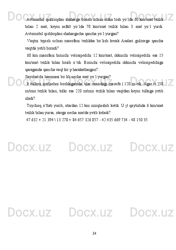   Avtomobil qishloqdan shaharga borish uchun oldin tosh yo`lda 30 km/soat tezlik
bilan   2   soat,   keyin   asfalt   yo`lda   70   km/soat   tezlik   bilan   3   soat   yo`l   yurdi.
Avtomobil qishloqdan shahargacha qancha yo`l yurgan?
  Vaqtni   topish   uchun   masofani   tezlikka   bo`lish   kerak   Asalari   gulzorga   qancha
vaqtda yetib boradi? .
  60   km   masofani   birinchi   velosipedchi   12   km/soat,   ikkinchi   velosipedchi   esa   15
km/soat   tezlik   bilan   bosib   o`tdi.   Birinchi   velosipedchi   ikkinchi   velosipedchiga
qaraganda qancha vaqt ko`p harakatlangan? . 
Sayohatchi hammasi bo`lib necha soat yo`l yurgan?
  It tulkini quvlashni boshlaganida, ular orasidagi masofa | 120 m edi. Agar it 250
m/min   tezlik   bilan,   tulki   esa   220   m/min   tezlik   bilan   vaqtdan   keyin   tulkiga   yetib
oladi? .
  Toychoq o’tlab yurib, otardan 12 km  uzoqlashib ketdi. U jt qaytishda  6 km/soat
tezlik bilan yursa, otarga necha soatda yetib keladi?
 47 632 + 21 394 \ 13 278 + 84 657 326 857 - 42 435 669 734 - 48 150 35
34 