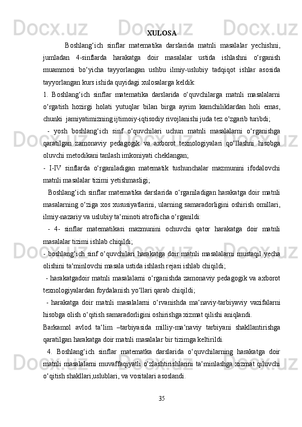 XULOSA
  Boshlang‘ich   sinflar   matematika   darslarida   matnli   masalalar   yechishni,
jumladan   4-sinflarda   harakatga   doir   masalalar   ustida   ishlashni   o‘rganish
muammosi   bo‘yicha   tayyorlangan   ushbu   ilmiy-uslubiy   tadqiqot   ishlar   asosida
tayyorlangan kurs ishida quyidagi xulosalarga keldik: 
1.   Boshlang‘ich   sinflar   matematika   darslarida   o‘quvchilarga   matnli   masalalarni
o‘rgatish   hozirgi   holati   yutuqlar   bilan   birga   ayrim   kamchiliklardan   holi   emas,
chunki  jamiyatimizning ijtimoiy-iqtisodiy rivojlanishi juda tez o‘zgarib turibdi;
  -   yosh   boshlang‘ich   sinf   o‘quvchilari   uchun   matnli   masalalarni   o‘rganishga
qaratilgan   zamonaviy   pedagogik   va   axborot   texnologiyalari   qo‘llashni   hisobga
oluvchi metodikani tanlash imkoniyati cheklangan; 
-   I-IV   sinflarda   o‘rganiladigan   matematik   tushunchalar   mazmunini   ifodalovchi
matnli masalalar tizimi yetishmasligi;
   Boshlang‘ich sinflar matematika darslarida o‘rganiladigan harakatga doir matnli
masalarning o‘ziga xos xususiyatlarini, ularning samaradorligini oshirish omillari,
ilmiy-nazariy va uslubiy ta‘minoti atroflicha o‘rganildi:
  -   4-   sinflar   matematikasi   mazmunini   ochuvchi   qator   harakatga   doir   matnli
masalalar tizimi ishlab chiqildi; 
- boshlang‘ich sinf o‘quvchilari harakatga doir matnli  masalalarni  mustaqil  yecha
olishini ta‘minlovchi masala ustida ishlash rejasi ishlab chiqildi;
  - harakatgadoir  matnli  masalalarni  o‘rganishda zamonaviy pedagogik va axborot
texnologiyalardan foydalanish yo‘llari qarab chiqildi;
  -   harakatga   doir   matnli   masalalarni   o‘rvanishda   ma‘naviy-tarbiyaviy   vazifalarni
hisobga olish o‘qitish samaradorligini oshirishga xizmat qilishi aniqlandi.
Barkamol   avlod   ta‘lim   –tarbiyasida   milliy-ma‘naviy   tarbiyani   shakllantirishga
qaratilgan harakatga doir matnli masalalar bir tizimga keltirildi.
  4.   Boshlang‘ich   sinflar   matematka   darslarida   o‘quvchilarning   harakatga   doir
matnli  masalalarni  muvaffaqiyatli   o‘zlashtirishlarini   ta‘minlashga   xizmat  qiluvchi
o‘qitish shakllari,uslublari, va vositalari asoslandi.
35 