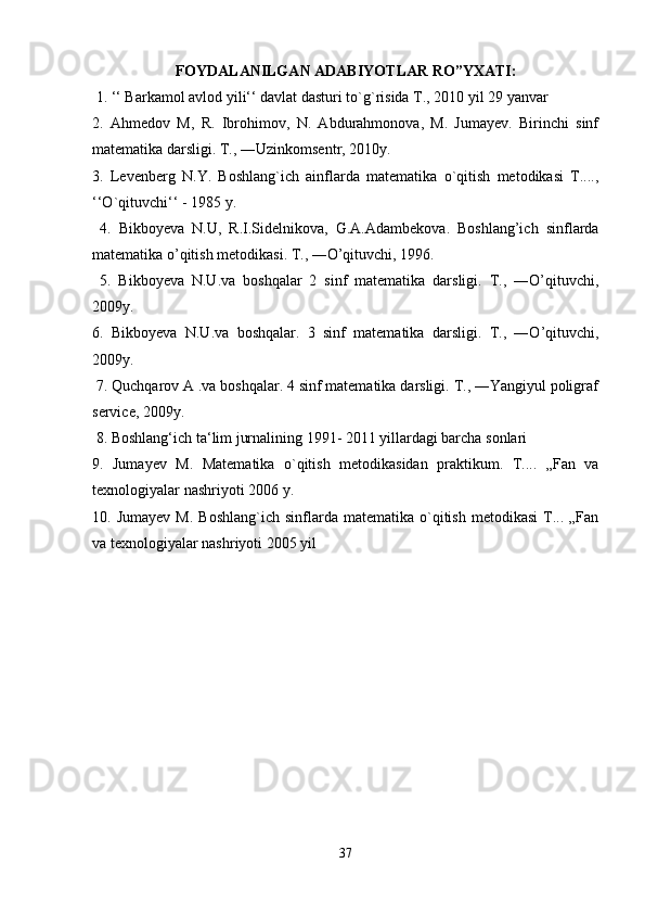 FOYDALANILGAN ADABIYOTLAR RO”YXATI:
 1. ‘‘ Barkamol avlod yili‘‘ davlat dasturi to`g`risida T., 2010 yil 29 yanvar 
2.   Ahmedov   M,   R.   Ibrohimov,   N.   Abdurahmonova,   M.   Jumayev.   Birinchi   sinf
matematika darsligi. T., ―Uzinkomsentr, 2010y. 
3.   Levenberg   N.Y.   Boshlang`ich   ainflarda   matematika   o`qitish   metodikasi   T....,
‘‘O`qituvchi‘‘ - 1985 y.
  4.   Bikboyeva   N.U,   R.I.Sidelnikova,   G.A.Adambekova.   Boshlang’ich   sinflarda
matematika o’qitish metodikasi. T., ―O’qituvchi, 1996.
  5.   Bikboyeva   N.U.va   boshqalar   2   sinf   matematika   darsligi.   T.,   ―O’qituvchi,
2009y. 
6.   Bikboyeva   N.U.va   boshqalar.   3   sinf   matematika   darsligi.   T.,   ―O’qituvchi,
2009y.
 7. Quchqarov A .va boshqalar. 4 sinf matematika darsligi. T., ―Yangiyul poligraf
service, 2009y.
 8. Boshlang‘ich ta‘lim jurnalining 1991- 2011 yillardagi barcha sonlari 
9.   Jumayev   M.   Matematika   o`qitish   metodikasidan   praktikum.   T....   „Fan   va
texnologiyalar nashriyoti 2006 y. 
10.  Jumayev   M.  Boshlang`ich   sinflarda   matematika  o`qitish   metodikasi  T...  „Fan
va texnologiyalar nashriyoti 2005 yil
37 