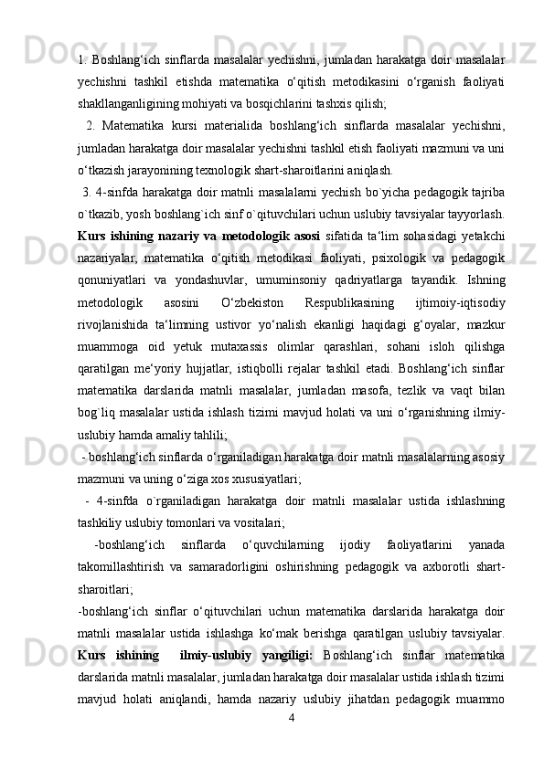 1.  Boshlang‘ich  sinflarda  masalalar   yechishni,  jumladan   harakatga   doir  masalalar
yechishni   tashkil   etishda   matematika   o‘qitish   metodikasini   o‘rganish   faoliyati
shakllanganligining mohiyati va bosqichlarini tashxis qilish;
  2.   Matematika   kursi   materialida   boshlang‘ich   sinflarda   masalalar   yechishni,
jumladan harakatga doir masalalar yechishni tashkil etish faoliyati mazmuni va uni
o‘tkazish jarayonining texnologik shart-sharoitlarini aniqlash.
  3. 4-sinfda harakatga doir  matnli  masalalarni  yechish  bo`yicha pedagogik tajriba
o`tkazib, yosh boshlang`ich sinf o`qituvchilari uchun uslubiy tavsiyalar tayyorlash.
Kurs   ishining   nazariy   va   metodologik   asosi   sifatida   ta‘lim   sohasidagi   yetakchi
nazariyalar,   matematika   o‘qitish   metodikasi   faoliyati,   psixologik   va   pedagogik
qonuniyatlari   va   yondashuvlar,   umuminsoniy   qadriyatlarga   tayandik.   Ishning
metodologik   asosini   O‘zbekiston   Respublikasining   ijtimoiy-iqtisodiy
rivojlanishida   ta‘limning   ustivor   yo‘nalish   ekanligi   haqidagi   g‘oyalar,   mazkur
muammoga   oid   yetuk   mutaxassis   olimlar   qarashlari,   sohani   isloh   qilishga
qaratilgan   me‘yoriy   hujjatlar,   istiqbolli   rejalar   tashkil   etadi.   Boshlang‘ich   sinflar
matematika   darslarida   matnli   masalalar,   jumladan   masofa,   tezlik   va   vaqt   bilan
bog`liq   masalalar   ustida   ishlash   tizimi   mavjud   holati   va   uni   o‘rganishning   ilmiy-
uslubiy hamda amaliy tahlili;
 - boshlang‘ich sinflarda o‘rganiladigan harakatga doir matnli masalalarning asosiy
mazmuni va uning o‘ziga xos xususiyatlari;
  -   4-sinfda   o`rganiladigan   harakatga   doir   matnli   masalalar   ustida   ishlashning
tashkiliy uslubiy tomonlari va vositalari;
  -boshlang‘ich   sinflarda   o‘quvchilarning   ijodiy   faoliyatlarini   yanada
takomillashtirish   va   samaradorligini   oshirishning   pedagogik   va   axborotli   shart-
sharoitlari; 
-boshlang‘ich   sinflar   o‘qituvchilari   uchun   matematika   darslarida   harakatga   doir
matnli   masalalar   ustida   ishlashga   ko‘mak   berishga   qaratilgan   uslubiy   tavsiyalar.
Kurs   ishining     ilmiy-uslubiy   yangiligi:   Boshlang‘ich   sinflar   matematika
darslarida matnli masalalar, jumladan harakatga doir masalalar ustida ishlash tizimi
mavjud   holati   aniqlandi,   hamda   nazariy   uslubiy   jihatdan   pedagogik   muammo
4 