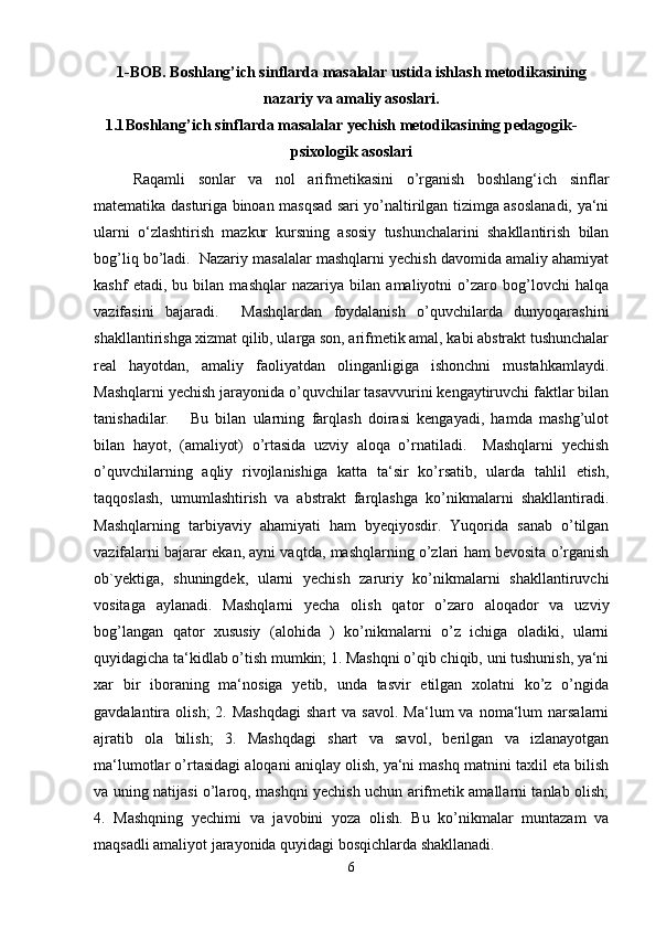 1-BOB. Boshlang’ich sinflarda masalalar ustida ishlash metodikasining
nazariy va amaliy asoslari.
1.1 Boshlang’ich sinflarda masalalar yechish metodikasining pedagogik-
psixologik asoslari
Raqamli   sonlar   va   nol   arifmetikasini   o’rganish   boshlang‘ich   sinflar
matematika dasturiga binoan masqsad sari yo’naltirilgan tizimga asoslanadi, ya‘ni
ularni   o‘zlashtirish   mazkur   kursning   asosiy   tushunchalarini   shakllantirish   bilan
bog’liq bo’ladi.  Nazariy masalalar mashqlarni yechish davomida amaliy ahamiyat
kashf   etadi,   bu   bilan   mashqlar   nazariya   bilan   amaliyotni   o’zaro   bog’lovchi   halqa
vazifasini   bajaradi.     Mashqlardan   foydalanish   o’quvchilarda   dunyoqarashini
shakllantirishga xizmat qilib, ularga son, arifmetik amal, kabi abstrakt tushunchalar
real   hayotdan,   amaliy   faoliyatdan   olinganligiga   ishonchni   mustahkamlaydi.
Mashqlarni yechish jarayonida o’quvchilar tasavvurini kengaytiruvchi faktlar bilan
tanishadilar.       Bu   bilan   ularning   farqlash   doirasi   kengayadi,   hamda   mashg’ulot
bilan   hayot,   (amaliyot)   o’rtasida   uzviy   aloqa   o’rnatiladi.     Mashqlarni   yechish
o’quvchilarning   aqliy   rivojlanishiga   katta   ta‘sir   ko’rsatib,   ularda   tahlil   etish,
taqqoslash,   umumlashtirish   va   abstrakt   farqlashga   ko’nikmalarni   shakllantiradi.
Mashqlarning   tarbiyaviy   ahamiyati   ham   byeqiyosdir.   Yuqorida   sanab   o’tilgan
vazifalarni bajarar ekan, ayni vaqtda, mashqlarning o’zlari ham bevosita o’rganish
ob`yektiga,   shuningdek,   ularni   yechish   zaruriy   ko’nikmalarni   shakllantiruvchi
vositaga   aylanadi.   Mashqlarni   yecha   olish   qator   o’zaro   aloqador   va   uzviy
bog’langan   qator   xususiy   (alohida   )   ko’nikmalarni   o’z   ichiga   oladiki,   ularni
quyidagicha ta‘kidlab o’tish mumkin; 1. Mashqni o’qib chiqib, uni tushunish, ya‘ni
xar   bir   iboraning   ma‘nosiga   yetib,   unda   tasvir   etilgan   xolatni   ko’z   o’ngida
gavdalantira  olish;  2.  Mashqdagi  shart  va   savol.  Ma‘lum  va  noma‘lum   narsalarni
ajratib   ola   bilish;   3.   Mashqdagi   shart   va   savol,   berilgan   va   izlanayotgan
ma‘lumotlar o’rtasidagi aloqani aniqlay olish, ya‘ni mashq matnini taxlil eta bilish
va uning natijasi o’laroq, mashqni yechish uchun arifmetik amallarni tanlab olish;
4.   Mashqning   yechimi   va   javobini   yoza   olish.   Bu   ko’nikmalar   muntazam   va
maqsadli amaliyot jarayonida quyidagi bosqichlarda shakllanadi.
6 