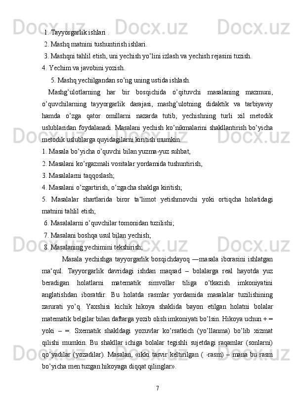  1. Tayyorgarlik ishlari .
 2. Mashq matnini tushuntirish ishlari.
 3. Mashqni tahlil etish, uni yechish yo’lini izlash va yechish rejasini tuzish. 
4. Yechim va javobini yozish.
     5. Mashq yechilgandan so’ng uning ustida ishlash.
  Mashg’ulotlarning   har   bir   bosqichida   o’qituvchi   masalaning   mazmuni,
o’quvchilarning   tayyorgarlik   darajasi,   mashg’ulotning   didaktik   va   tarbiyaviy
hamda   o’zga   qator   omillarni   nazarda   tutib,   yechishning   turli   xil   metodik
uslublaridan foydalanadi. Masalani yechish ko’nikmalarini shakllantirish bo’yicha
metodik uslublarga quyidagilarni kiritish mumkin. 
1. Masala bo’yicha o’quvchi bilan yuzma-yuz suhbat,
2. Masalani ko’rgazmali vositalar yordamida tushuntirish,
3. Masalalarni taqqoslash;
4. Masalani o’zgartirish, o’zgacha shaklga kiritish; 
5.   Masalalar   shartlarida   biror   ta‘limot   yetishmovchi   yoki   ortiqcha   holatidagi
matnini tahlil etish;
 6. Masalalarni o’quvchilar tomonidan tuzilishi;
 7. Masalani boshqa usul bilan yechish;
 8. Masalaning yechimini tekshirish;
  Masala   yechishga   tayyorgarlik   bosqichdayoq   ―masala   iborasini   ishlatgan
ma‘qul.   Tayyorgarlik   davridagi   ishdan   maqsad   –   bolalarga   real   hayotda   yuz
beradigan   holatlarni   matematik   simvollar   tiliga   o’tkazish   imkoniyatini
anglatishdan   iboratdir.   Bu   holatda   rasmlar   yordamida   masalalar   tuzilishining
zarurati   yo’q.   Yaxshisi   kichik   hikoya   shaklida   bayon   etilgan   holatni   bolalar
matematik belgilar bilan daftarga yozib olish imkoniyati bo’lsin. Hikoya uchun + =
yoki   –   =.   Sxematik   shakldagi   yozuvlar   ko’rsatkich   (yo’llanma)   bo’lib   xizmat
qilishi   mumkin.   Bu   shakllar   ichiga   bolalar   tegishli   sujetdagi   raqamlar   (sonlarni)
qo’yadilar   (yozadilar).   Masalan,   «ikki   tasvir   keltirilgan   (   -rasm)   –   mana   bu   rasm
bo’yicha men tuzgan hikoyaga diqqat qilinglar».
7 