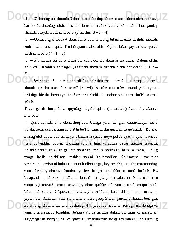  1. ―Olchaning bir shoxida 3 dona olcha, boshqa shoxida esa 1 dona olcha bor edi,
har ikkala shoxdagi olchalar soni 4 ta ekan. Bu hikoyani yozib olish uchun qanday
shakldan foydalanish mumkin? (birinchisi 3 + 1 = 4).
  2. ―Olchaning shoxida 4 dona olcha bor. Shuning bittasini uzib olishdi, shoxida
endi 3 dona olcha qoldi. Bu hikoyani matematik belgilari bilan qay shaklda yozib
olish mumkin? (4 –1 = 3)
  3. ―Bir shoxda bir dona olcha bor edi. Ikkinchi shoxida esa undan 2 dona olcha
ko’p edi. Hisoblab  ko’ringchi, ikkinchi  shoxida  qancha olcha bor  ekan?  (1 + 2 =
3).
 4. ―Bir shoxda 3 ta olcha bor edi. Ikkinchisida esa undan 2 ta kamroq - ikkinchi
shoxda   qancha   olcha   bor   ekan?   (3–2=1).   Bolalar   asta-sekin   shunday   hikoyalar
tuzishga kirisha boshlaydilar. Sxematik shakl  ular uchun yo’llanma bo’lib xizmat
qiladi. 
Tayyorgarlik   bosqichida   quyidagi   topshiriqdan   (masaladan)   ham   foydalanish
mumkin:
  ―Qush   uyasida   6   ta   chumchuq   bor.   Ularga   yana   bir   gala   chumchuqlar   kelib
qo’shilgach, qushlarning soni 9 ta bo’ldi. Inga necha qush kelib qo’shildi?. Bolalar
mashg’ulot  davomida  namoyish  taxtasida  (nabornoye polotno)  6  ta qush  tasvirini
terib   qo’yadilar.   Keyin   ularning   soni   9   taga   yetgunga   qadar   qushlar   tasvirini
qo’shib   teradilar.   (Har   gal   bir   donadan   qushib   borishlari   ham   mumkin).   So’ng
uyaga   kelib   qo’shilgan   qushlar   sonini   ko’rsatadilar.   Ko’rgazmali   vositalar
yordamida vaziyatni bolalar tushunib olishlariga, keyinchalik esa, shu mazmundagi
masalalarni   yechishda   harakat   yo’lini   to’g’ri   tanlashlariga   omil   bo’ladi.   Bu
bosqichda   arifmetik   amallarni   tanlash   haqidagi   masalalarni   ko’tarish   ham
maqsadga   muvofiq   emas,   chunki,   yechim   qushlarni   bevosita   sanab   chiqish   yo’li
bilan   hal   etiladi.   O’quvchilar   shunday   vazifalarni   bajaradilar:   ―Stol   ustida   4
piyola bor. Stakanlar soni esa undan 2 ta ko’proq. Stolda qancha stakanlar borligini
ko’rsating! Bolalar namuna doskasiga 4 ta piyolani teradilar. Pastiga esa shunga va
yana   2   ta   stakanni   teradilar.   So’ngra   stolda   qancha   stakan   borligini   ko’rsatadilar.
Tayyorgarlik   bosqichida   ko’rgazmali   vositalardan   keng   foydalanish   bolalarning
8 