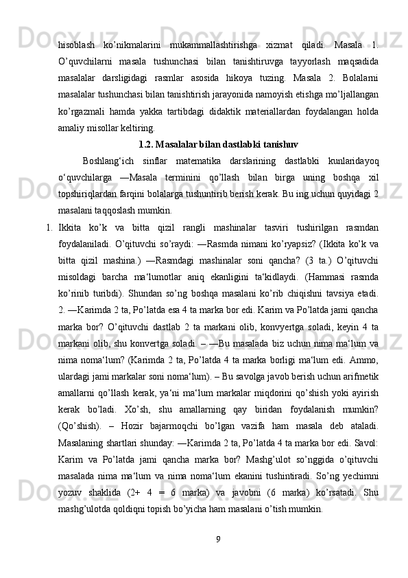 hisoblash   ko’nikmalarini   mukammallashtirishga   xizmat   qiladi.   Masala   1.
O’quvchilarni   masala   tushunchasi   bilan   tanishtiruvga   tayyorlash   maqsadida
masalalar   darsligidagi   rasmlar   asosida   hikoya   tuzing.   Masala   2.   Bolalarni
masalalar tushunchasi bilan tanishtirish jarayonida namoyish etishga mo’ljallangan
ko’rgazmali   hamda   yakka   tartibdagi   didaktik   materiallardan   foydalangan   holda
amaliy misollar keltiring. 
1.2. Masalalar bilan dastlabki tanishuv
  Boshlang‘ich   sinflar   matematika   darslarining   dastlabki   kunlaridayoq
o‘quvchilarga   ―Masala   terminini   qo’llash   bilan   birga   uning   boshqa   xil
topshiriqlardan farqini bolalarga tushuntirib berish kerak. Bu ing uchun quyidagi 2
masalani taqqoslash mumkin.
1. Ikkita   ko’k   va   bitta   qizil   rangli   mashinalar   tasviri   tushirilgan   rasmdan
foydalaniladi.   O’qituvchi   so’raydi:   ―Rasmda   nimani   ko’ryapsiz?   (Ikkita   ko’k   va
bitta   qizil   mashina.)   ―Rasmdagi   mashinalar   soni   qancha?   (3   ta.)   O’qituvchi
misoldagi   barcha   ma‘lumotlar   aniq   ekanligini   ta‘kidlaydi.   (Hammasi   rasmda
ko’rinib   turibdi).   Shundan   so’ng   boshqa   masalani   ko’rib   chiqishni   tavsiya   etadi.
2. ―Karimda 2 ta, Po’latda esa 4 ta marka bor edi. Karim va Po’latda jami qancha
marka   bor?   O’qituvchi   dastlab   2   ta   markani   olib,   konvyertga   soladi,   keyin   4   ta
markani  olib, shu konvertga soladi. – ―Bu masalada  biz uchun nima ma‘lum va
nima noma‘lum? (Karimda 2 ta, Po’latda  4 ta marka borligi  ma‘lum  edi. Ammo,
ulardagi jami markalar soni noma‘lum). – Bu savolga javob berish uchun arifmetik
amallarni   qo’llash   kerak,   ya‘ni   ma‘lum   markalar   miqdorini   qo’shish   yoki   ayirish
kerak   bo’ladi.   Xo’sh,   shu   amallarning   qay   biridan   foydalanish   mumkin?
(Qo’shish).   –   Hozir   bajarmoqchi   bo’lgan   vazifa   ham   masala   deb   ataladi.
Masalaning shartlari shunday: ―Karimda 2 ta, Po’latda 4 ta marka bor edi. Savol:
Karim   va   Po’latda   jami   qancha   marka   bor?   Mashg’ulot   so’nggida   o’qituvchi
masalada   nima   ma‘lum   va   nima   noma‘lum   ekanini   tushintiradi.   So’ng   yechimni
yozuv   shaklida   (2+   4   =   6   marka)   va   javobni   (6   marka)   ko’rsatadi.   Shu
mashg’ulotda qoldiqni topish bo’yicha ham masalani o’tish mumkin.
9 