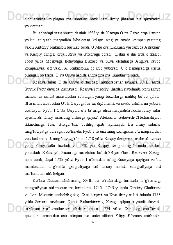 elchilarining,   to`plagan   ma`lumotlari   hozir   ham   ilmiy   jihatdan   o`z   qimmatini
yo`qotmadi.
Bu sohadagi tashabbusni dastlab 1558 yilda Xitoyga O`rta Osiyo orqali savdo
yo`lini   aniqlash   maqsadida   Moskvaga   kelgan   Angliya   savdo   kompaniyasining
vakili Antoniy Jenkinson boshlab berdi. U Moskva hukumati yordamida Astraxan’
va   Kaspiy   dengizi   orqali   Xiva   va   Buxoroga   boradi.   Qishni   o`sha   erda   o`tkazib,
1558   yilda   Moskvaga   ketayotgan   Buxoro   va   Xiva   elchilariga   Angliya   savdo
kompaniyasi  o`z vakili  A. Jenkinsonni  qo`shib yuboradi. U o`z  maqsadiga erisha
olmagan bo`lsada, O`rta Osiyo haqida anchagina ma`lumotlar to`pladi.
Rossiya   bilan   O`rta   Osiyo   o`rtasidagi   munosabatlar   ayniqsa   XVIII   asrda
Buyuk Pyotr davrida kuchayadi. Rossiya iqtisodiy jihatdan rivojlanib, xom ashyo
manbai   va   sanoat   mahsulotlari   sotadigan   yangi   bozorlarga   muhtoj   bo`lib   qoladi.
SHu munosabat bilan O`rta Osiyoga har xil diplomatik va savdo vakillarini yubora
boshlaydi.   Pyotr   I   O`rta   Osiyoni   o`z   ta`siriga   olish   maqsadida   ikkita   ilmiy   safar
uyushtirdi.   Ilmiy   safarning   bittasiga   qnyaz’   Aleksandr   Bekovich-CHerkasskiyni,
ikkinchisiga   Ivan   Buxgol’tsni   boshliq   qilib   tayinlaydi.   Bu   ilmiy   safarlar
mag`lubiyatga uchragan bo`lsa-da, Pyotr I to umrining oxirigacha o`z maqsadidan
voz kechmadi. Uning buyrug`i bilan 1718 yilda Kaspiy dengizini tekshirish uchun
yangi   ilmiy   safar   tuziladi   va   1720   yili   Kaspiy   dengizining   birinchi   xaritasi
yaratiladi.  Kelasi  yili   Buxoroga rus  elchisi   bo`lib  kelgan  Florio Beneveni   Xivaga
ham   borib,   faqat   1725   yilda   Pyotr   I   o`limidan   so`ng   Rossiyaga   qaytgan   va   bu
mamlakatlar   to`g`risida   geografiyaga   oid   tarixiy   hamda   etnografiyaga   oid
ma`lumotlar olib kelgan.
Ko`hna   Xorazm   aholisining   XVIII   asr   o`rtalaridagi   turmushi   to`g`risidagi
etnografiyaga   oid   muhim   ma`lumotlarni   1740—1743   yillarda   Dmitriy   Gladishev
va   Ivan   Muravin   boshchiligidagi   Orol   dengizi   va   Xiva   ilmiy   safari   hdmda   1753
yilda   Samara   savdogari   Daniil   Rukavkinning   Xivaga   qilgan   sayoxdti   davrida
to`plagan   ma`lumotlaridan   olish   mumkin.   1774   yilda   Orenburg   cho`llarida
qozoqlar   tomonidan   asir   olingan   rus   unter-ofitseri   Filipp   Efremov   asirlikdan
12