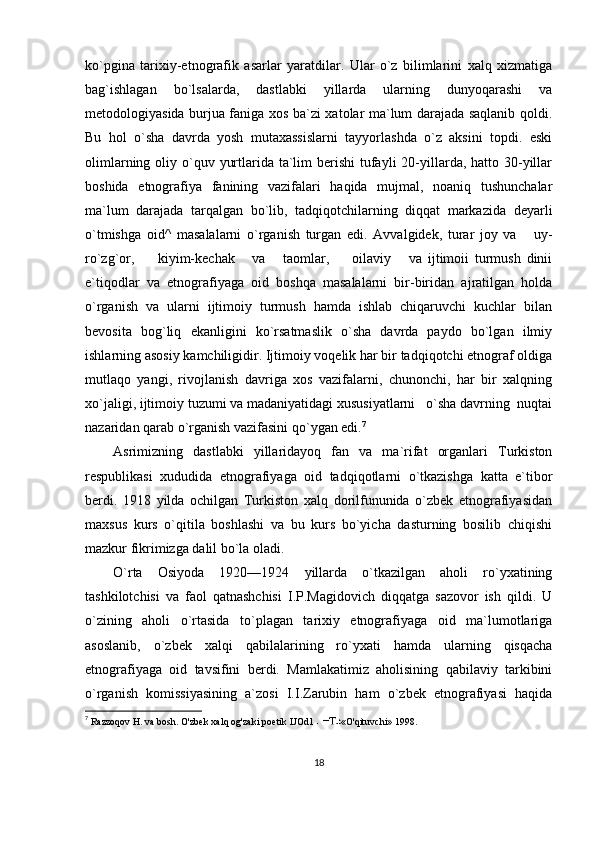 ko`pgina   tarixiy-etnografik   asarlar   yaratdilar.   Ular   o`z   bilimlarini   xalq   xizmatiga
bag`ishlagan   bo`lsalarda,   dastlabki   yillarda   ularning   dunyoqarashi   va
metodologiyasida burjua faniga xos ba`zi xatolar ma`lum darajada saqlanib qoldi.
Bu   hol   o`sha   davrda   yosh   mutaxassislarni   tayyorlashda   o`z   aksini   topdi.   eski
olimlarning oliy o`quv yurtlarida ta`lim  berishi  tufayli  20-yillarda, hatto 30-yillar
boshida   etnografiya   fanining   vazifalari   haqida   mujmal,   noaniq   tushunchalar
ma`lum   darajada   tarqalgan   bo`lib,   tadqiqotchilarning   diqqat   markazida   deyarli
o`tmishga   oid^   masalalarni   o`rganish   turgan   edi.   Avvalgidek,   turar   joy   va       uy-
ro`zg`or,         kiyim-kechak       va       taomlar,         oilaviy       va   ijtimoii   turmush   dinii
e`tiqodlar   va   etnografiyaga   oid   boshqa   masalalarni   bir-biridan   ajratilgan   holda
o`rganish   va   ularni   ijtimoiy   turmush   hamda   ishlab   chiqaruvchi   kuchlar   bilan
bevosita   bog`liq   ekanligini   ko`rsatmaslik   o`sha   davrda   paydo   bo`lgan   ilmiy
ishlarning asosiy kamchiligidir. Ijtimoiy voqelik har bir tadqiqotchi etnograf oldiga
mutlaqo   yangi,   rivojlanish   davriga   xos   vazifalarni,   chunonchi,   har   bir   xalqning
xo`jaligi, ijtimoiy tuzumi va madaniyatidagi xususiyatlarni   o`sha davrning  nuqtai
nazaridan qarab o`rganish vazifasini qo`ygan edi. 7
Asrimizning   dastlabki   yillaridayoq   fan   va   ma`rifat   organlari   Turkiston
respublikasi   xududida   etnografiyaga   oid   tadqiqotlarni   o`tkazishga   katta   e`tibor
berdi.   1918   yilda   ochilgan   Turkiston   xalq   dorilfununida   o`zbek   etnografiyasidan
maxsus   kurs   o`qitila   boshlashi   va   bu   kurs   bo`yicha   dasturning   bosilib   chiqishi
mazkur fikrimizga dalil bo`la oladi.
O`rta   Osiyoda   1920—1924   yillarda   o`tkazilgan   aholi   ro`yxatining
tashkilotchisi   va   faol   qatnashchisi   I.P.Magidovich   diqqatga   sazovor   ish   qildi.   U
o`zining   aholi   o`rtasida   to`plagan   tarixiy   etnografiyaga   oid   ma`lumotlariga
asoslanib,   o`zbek   xalqi   qabilalarining   ro`yxati   hamda   ularning   qisqacha
etnografiyaga   oid   tavsifini   berdi.   Mamlakatimiz   aholisining   qabilaviy   tarkibini
o`rganish   komissiyasining   a`zosi   I.I.Zarubin   ham   o`zbek   etnografiyasi   haqida
7
  Razzoqov H. va bosh. O'zbek xalq og'zaki poetik IJOd1  «O'qituvchi» 1998.
18