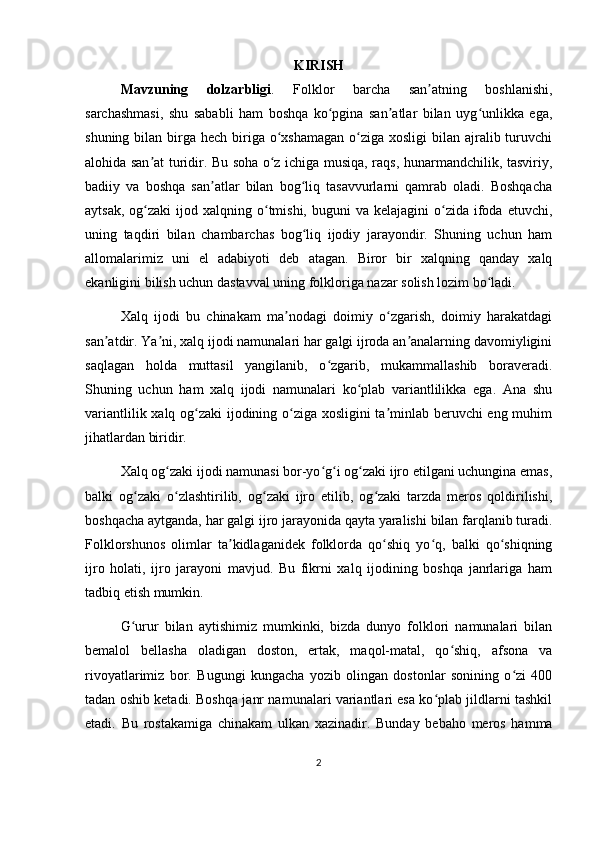 KIRISH
Mavzuning   dolzarbligi .   Folklor   barcha   san atning   boshlanishi,ʼ
sarchashmasi,   shu   sababli   ham   boshqa   ko pgina   san atlar   bilan   uyg unlikka   ega,	
ʻ ʼ ʻ
shuning bilan birga hech biriga o xshamagan  o ziga xosligi  bilan ajralib turuvchi	
ʻ ʻ
alohida san at turidir. Bu soha o z ichiga musiqa, raqs, hunarmandchilik, tasviriy,	
ʼ ʻ
badiiy   va   boshqa   san atlar   bilan   bog liq   tasavvurlarni   qamrab   oladi.   Boshqacha	
ʼ ʻ
aytsak,  og zaki  ijod  xalqning o tmishi, buguni   va  kelajagini  o zida  ifoda  etuvchi,	
ʻ ʻ ʻ
uning   taqdiri   bilan   chambarchas   bog liq   ijodiy   jarayondir.   Shuning   uchun   ham	
ʻ
allomalarimiz   uni   el   adabiyoti   deb   atagan.   Biror   bir   xalqning   qanday   xalq
ekanligini bilish uchun dastavval uning folkloriga nazar solish lozim bo ladi.	
ʻ
Xalq   ijodi   bu   chinakam   ma nodagi   doimiy   o zgarish,   doimiy   harakatdagi	
ʼ ʻ
san atdir. Ya ni, xalq ijodi namunalari har galgi ijroda an analarning davomiyligini	
ʼ ʼ ʼ
saqlagan   holda   muttasil   yangilanib,   o zgarib,   mukammallashib   boraveradi.	
ʻ
Shuning   uchun   ham   xalq   ijodi   namunalari   ko plab   variantlilikka   ega.   Ana   shu	
ʻ
variantlilik xalq og zaki ijodining o ziga xosligini ta minlab beruvchi eng muhim	
ʻ ʻ ʼ
jihatlardan biridir.
Xalq og zaki ijodi namunasi bor-yo g i og zaki ijro etilgani uchungina emas,	
ʻ ʻ ʻ ʻ
balki   og zaki   o zlashtirilib,   og zaki   ijro   etilib,   og zaki   tarzda   meros   qoldirilishi,	
ʻ ʻ ʻ ʻ
boshqacha aytganda, har galgi ijro jarayonida qayta yaralishi bilan farqlanib turadi.
Folklorshunos   olimlar   ta kidlaganidek   folklorda   qo shiq   yo q,   balki   qo shiqning	
ʼ ʻ ʻ ʻ
ijro   holati,   ijro   jarayoni   mavjud.   Bu   fikrni   xalq   ijodining   boshqa   janrlariga   ham
tadbiq etish mumkin.
G urur   bilan   aytishimiz   mumkinki,   bizda   dunyo   folklori   namunalari   bilan	
ʻ
bemalol   bellasha   oladigan   doston,   ertak,   maqol-matal,   qo shiq,   afsona   va	
ʻ
rivoyatlarimiz   bor.   Bugungi   kungacha   yozib   olingan   dostonlar   sonining   o zi   400	
ʻ
tadan oshib ketadi. Boshqa janr namunalari variantlari esa ko plab jildlarni tashkil	
ʻ
etadi.   Bu   rostakamiga   chinakam   ulkan   xazinadir.   Bunday   bebaho   meros   hamma
2 