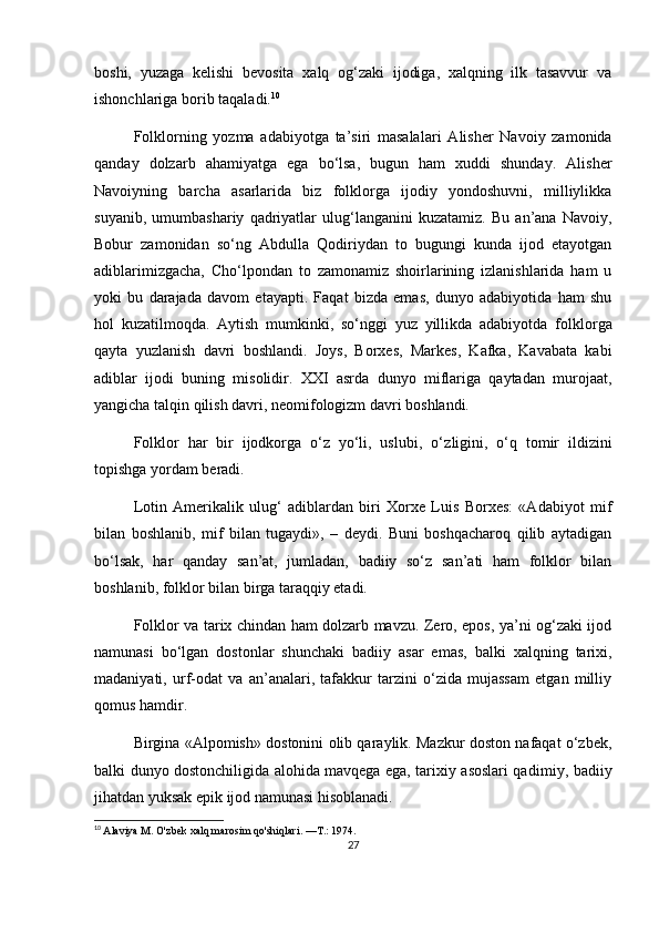 boshi,   yuzaga   kelishi   bevosita   xalq   og‘zaki   ijodiga,   xalqning   ilk   tasavvur   va
ishonchlariga borib taqaladi. 10
Folklorning   yozma   adabiyotga   ta’siri   masala lari   Alisher   Navoiy   zamonida
qanday   dolzarb   aha miyatga   ega   bo‘lsa,   bugun   ham   xuddi   shunday.   Alisher
Navoiyning   barcha   asarlarida   biz   folklorga   ijodiy   yondoshuvni,   milliylikka
suyanib,   umumbashariy   qadriyatlar   ulug‘langanini   kuzatamiz.   Bu   an’ana   Navoiy,
Bobur   zamonidan   so‘ng   Abdulla   Qodiriydan   to   bugungi   kunda   ijod   etayotgan
adiblarimizgacha,   Cho‘l pondan   to   zamonamiz   shoirlarining   izlanishlarida   ham   u
yoki   bu   darajada   davom   etayapti.   Faqat   bizda   emas,   dunyo   adabiyotida   ham   shu
hol   kuzatilmoqda.   Aytish   mumkinki,   so‘nggi   yuz   yillikda   adabiyotda   folk lorga
qayta   yuzlanish   davri   boshlandi.   Joys,   Borxes,   Markes,   Kafka,   Kavabata   kabi
adiblar   ijodi   buning   misolidir.   XXI   asrda   dunyo   miflariga   qaytadan   murojaat,
yangicha talqin qilish davri, neomifologizm davri boshlandi.
Folklor   har   bir   ijodkorga   o‘z   yo‘li,   uslubi,   o‘z ligini,   o‘q   tomir   ildizini
topishga yordam beradi.
Lotin   Amerikalik   ulug‘   adiblardan   biri   Xorxe   Luis   Borxes:   «Adabiyot   mif
bilan   boshlanib,   mif   bilan   tugaydi»,   –   deydi.   Buni   boshqacharoq   qilib   aytadigan
bo‘lsak,   har   qanday   san’at,   jumladan,   badiiy   so‘z   san’ati   ham   folklor   bilan
boshlanib, folk lor bilan birga taraqqiy etadi.
Folklor va tarix chindan ham dolzarb mavzu. Zero, epos, ya’ni og‘zaki ijod
namunasi   bo‘lgan   dostonlar   shunchaki   badiiy   asar   emas,   balki   xalqning   tarixi,
madaniyati,   urf-odat   va   an’analari,   tafakkur   tarzini   o‘zida   mujassam   etgan   milliy
qomus hamdir.
Birgina «Alpomish» dostonini olib qaraylik. Mazkur doston nafaqat o‘zbek,
balki dunyo dostonchiligida alohida mavqega ega, tarixiy asoslari qa dimiy, badiiy
jihatdan yuksak epik ijod namunasi hisoblanadi.
10
  Alaviya M. O'zbek xalq marosim qo'shiqlari. —T.: 1974.
27