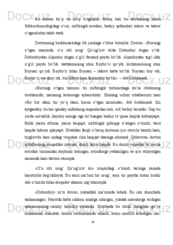 Bu   doston   ko‘p   va   xo‘p   o‘rganildi.   Biroq   hali   bu   dos tonning   jahon
folklorshunosligidagi   o‘rni,   mifologik   asoslari,   badiiy   qatlamlari   takror   va   tak ror
o‘rganilishni talab etadi.
Dostonning   boshlamasidagi   ilk   jumlaga   e’tibor   beraylik.   Doston:   «Burungi
o‘tgan   zamonda,   o‘n   olti   urug‘   Qo‘ng‘irot   elida   Dobonbiy   degan   o‘tdi.
Dobonbiydan   Alpinbiy   degan   o‘g‘il   farzand   paydo   bo‘ldi.   Alpinbiydan   tag‘i   ikki
o‘g‘il   paydo   bo‘ldi:   kattakonining   otini   Boybo‘ri   qo‘ydi,   kichkinasining   otini
Boysari   qo‘ydi.   Boybo‘ri   bilan   Boysari   –   ikkovi   katta   bo‘ldi.   Boysari   boy   edi,
Boybo‘ri esa shoy edi, bul ikkovi ham farzandsiz bo‘ldi». – deb boshlanadi.
«Burungi   o‘tgan   zamon»   bu   mifologik   tushunchaga   ko‘ra   ibtidoning
boshlanishi,   xaosning   kosmosga   aylanishidir.   Shuning   uchun   ertaklarimiz   ham
«Bir   bor   ekan,   bir   yo‘q   ekan,   burun   o‘tgan   zamonda»,   deb   boshlanadi.   Siz
aytganday, bu har qanday millatning raqamlardan xoli, sof, badiiy tarixidir. Gap bu
yerda noreallik, hayotiy asosga  ega bo‘lmagan badiiy to‘qima haqida ketmayapti.
Balki   yarmi   afsona,   yarmi   ha qiqat,   mifologik   qobiqqa   o‘ralgan   o‘tmish,   tarix
haqida hikoya qilayapti. Ertakdan farqli o‘laroq dos tonni ijro etuvchi baxshi ham,
tinglovchi ham undagi voqealar chin haqiqat  ekaniga ishonadi. Qolaversa, doston
ajdodlarning muqaddas xotirasi, shonli tarixi haqida. Bu shonli voqealar bir necha
avlodlar   tomonidan   kuylanib   kelingan,   avlodlarga   yetkazilgan   va   ijro   etilayotgan
zamonda ham davom etmoqda.
«O‘n   olti   urug‘   Qo‘ng‘irot   eli»   yuqoridagi   o‘tmish   tarixiga   yanada
hayotiylik   bag‘ishlaydi.   Bu   tarix   ma’lum   bir   urug‘,   ayni   bir   paytda   butun   boshli
elat o‘tmishi bilan aloqador ekanini urg‘ulamoqda.
«Dobonbiy»   so‘zi   dovon,   yuksaklik   ma’nosida   keladi.   Bu   ism   shunchaki
tanlanmagan. Hayotda katta ishlarni amalga oshirgan, yuksak marralarga erishgan
qahramonning   ramziy   timsoliy   obrazidir.   Dostonda   bu   obraz   chizgilari   go‘yo
mukammal   emasdek,   doston   boshlamasida   eslanib,   keyin   unutilib   ketadigan   ism -
28 