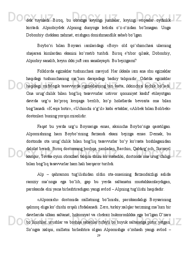 dek   tuyuladi.   Biroq,   bu   obrazga   keyingi   jumlalar,   keyingi   voqealar   oydinlik
kiritadi.   Alpinbiydek   Alpning   dunyoga   kelishi   o‘z-o‘zidan   bo‘lmagan.   Unga
Dobonbiy chekkan zahmat, erishgan donishmandlik sabab bo‘lgan.
Boybo‘ri   bilan   Boysari   ismlaridagi   «Boy»   old   qo‘ shimchasi   ularning
shajarasi   kimlardan   ekanini   ko‘rsatib   turibdi.   Biroq   e’tibor   qilsak,   Dobonbiy,
Alpinbiy sanalib, keyin ikki juft ism sanalayapti. Bu bejizgami?
Folklorda   egizaklar   tushunchasi   mavjud.   Har   ik kala   ism   ana   shu   egizaklar
haqidagi   tushunchaning   ma’lum   darajadagi   badiiy   talqinidir.   Odatda   egizaklar
haqidagi   mifologik   tasavvurda   egizaklarning   biri   katta,   ikkinchisi   kichik   bo‘ladi.
Ona   urug‘chilik   bilan   bog‘liq   tasavvurlar   ustivor   qonuniyat   kashf   etilayotgan
davrda   urg‘u   ko‘proq   kenjaga   berilib,   ko‘p   holatlarda   bevosita   ona   bilan
bog‘lanadi. «Kenja botir», «Uchinchi o‘g‘il» kabi ertaklar, «Alibek bilan Bolibek»
dostonlari buning yorqin misolidir.
Faqat   bu   yerda   urg‘u   Boysariga   emas,   aksincha   Boy bo‘riga   qaratilgan.
Alpomishning   ham   Boybo‘rining   farzandi   ekani   bejizga   emas.   Demak,   bu
dostonda   ota   urug‘chilik   bilan   bog‘liq   tasavvurlar   bo‘y   ko‘rsata   boshlaganidan
dalolat beradi. Biroq dostonning boshqa, jumladan, Barchin, Qaldirg‘och, Surxayil
kampir, Tovka oyim obrazlari talqini shuni ko‘rsatadiki, dostonda ona urug‘chiligi
bilan bog‘liq tasavvurlar ham hali barqaror turibdi.
Alp   –   qahramon   tug‘ilishidan   oldin   ota-onasining   farzandsizligi   aslida
ramziy   ma’noga   ega   bo‘lib,   gap   bu   yerda   saltanatni   mustahkamlaydigan,
parokanda elni yana birlashtiradigan yangi avlod – Alpning tug‘ilishi haqidadir.
«Alpomish»   dostonida   millatning   bo‘linishi,   pa rokandaligi   Boysarining
qalmoq eliga ko‘chishi or qali ifodalanadi. Zero, turkiy xalqlar tarixning ma’lum bir
davrlarida ulkan saltanat,  ho kimiyat va cheksiz hukmronlikka ega bo‘lgan.O‘zaro
bo‘ linishlar, urushlar va boshqa sabablar tufayli bu buyuk saltanatga putur yetgan.
So‘ngra   xalqni,   millatni   birlashtira   ol gan   Alpomishga   o‘xshash   yangi   avlod   –
29 