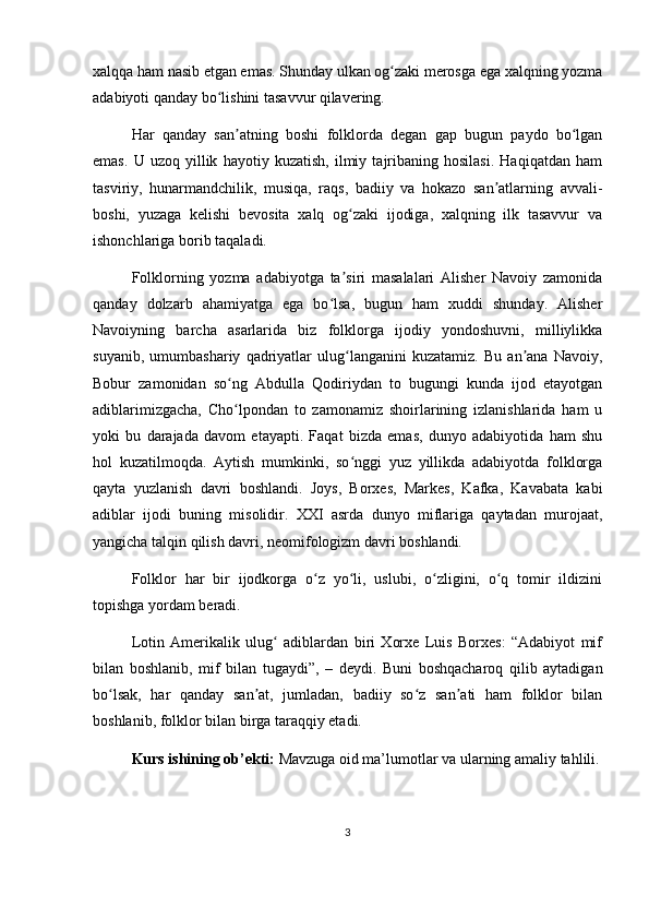 xalqqa ham nasib etgan emas. Shunday ulkan og zaki merosga ega xalqning yozmaʻ
adabiyoti qanday bo lishini tasavvur qilavering.	
ʻ
Har   qanday   san atning   boshi   folklorda   degan   gap   bugun   paydo   bo lgan	
ʼ ʻ
emas.   U   uzoq   yillik   hayotiy   kuzatish,   ilmiy   tajribaning   hosilasi.   Haqiqatdan   ham
tasviriy,   hunarmandchilik,   musiqa,   raqs,   badiiy   va   hokazo   san atlarning   avvali-	
ʼ
boshi,   yuzaga   kelishi   bevosita   xalq   og zaki   ijodiga,   xalqning   ilk   tasavvur   va	
ʻ
ishonchlariga borib taqaladi.
Folklorning   yozma   adabiyotga   ta siri   masalalari   Alisher   Navoiy   zamonida
ʼ
qanday   dolzarb   ahamiyatga   ega   bo lsa,   bugun   ham   xuddi   shunday.   Alisher	
ʻ
Navoiyning   barcha   asarlarida   biz   folklorga   ijodiy   yondoshuvni,   milliylikka
suyanib,   umumbashariy   qadriyatlar   ulug langanini   kuzatamiz.   Bu   an ana   Navoiy,	
ʻ ʼ
Bobur   zamonidan   so ng   Abdulla   Qodiriydan   to   bugungi   kunda   ijod   etayotgan	
ʻ
adiblarimizgacha,   Cho lpondan   to   zamonamiz   shoirlarining   izlanishlarida   ham   u
ʻ
yoki   bu   darajada   davom   etayapti.   Faqat   bizda   emas,   dunyo   adabiyotida   ham   shu
hol   kuzatilmoqda.   Aytish   mumkinki,   so nggi   yuz   yillikda   adabiyotda   folklorga	
ʻ
qayta   yuzlanish   davri   boshlandi.   Joys,   Borxes,   Markes,   Kafka,   Kavabata   kabi
adiblar   ijodi   buning   misolidir.   XXI   asrda   dunyo   miflariga   qaytadan   murojaat,
yangicha talqin qilish davri, neomifologizm davri boshlandi.
Folklor   har   bir   ijodkorga   o z   yo li,   uslubi,   o zligini,   o q   tomir   ildizini	
ʻ ʻ ʻ ʻ
topishga yordam beradi.
Lotin   Amerikalik   ulug   adiblardan   biri   Xorxe   Luis   Borxes:   “Adabiyot   mif	
ʻ
bilan   boshlanib,   mif   bilan   tugaydi”,   –   deydi.   Buni   boshqacharoq   qilib   aytadigan
bo lsak,   har   qanday   san at,   jumladan,   badiiy   so z   san ati   ham   folklor   bilan	
ʻ ʼ ʻ ʼ
boshlanib, folklor bilan birga taraqqiy etadi.
Kurs ishining ob’ekti:  Mavzuga oid ma’lumotlar va ularning amaliy tahlili.
3 