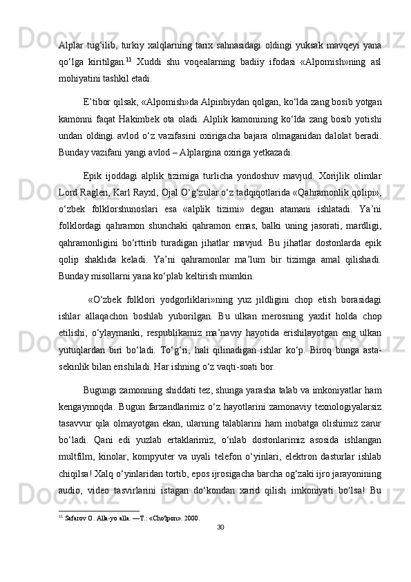 Alplar  tug‘ilib,  turkiy  xalqlarning  tarix  sahnasidagi   oldingi  yuksak  mavqeyi  yana
qo‘lga   kiritilgan. 11
  Xuddi   shu   voqealarning   badiiy   ifodasi   «Alpomish»ning   asl
mohiyatini tashkil etadi.
E’tibor qilsak, «Alpomish»da Alpinbiydan qol gan, ko‘lda zang bosib yotgan
kamonni   faqat   Ha kimbek  ota   oladi.  Alplik   kamonining  ko‘lda  zang   bosib   yotishi
undan   oldingi   avlod   o‘z   vazifasini   oxirigacha   bajara   olmaganidan   dalolat   beradi.
Bunday vazifani yangi avlod – Alplargina oxiriga yetkazadi.
Epik   ijoddagi   alplik   tizimiga   turlicha   yondoshuv   mavjud.   Xorijlik   olimlar
Lord Raglen, Karl Rayxl, Ojal O‘g‘zular o‘z tadqiqotlarida «Qahramonlik qo lipi»,
o‘zbek   folklorshunoslari   esa   «alplik   tizimi»   degan   atamani   ishlatadi.   Ya’ni
folklordagi   qahramon   shunchaki   qahramon   emas,   balki   uning   jasorati,   mardligi,
qahramonligini   bo‘rttirib   turadigan   jihatlar   mavjud.   Bu   jihatlar   dostonlarda   epik
qolip   shaklida   keladi.   Ya’ni   qahramonlar   ma’lum   bir   tizimga   amal   qilishadi.
Bunday misollarni yana ko‘plab keltirish mumkin.
  «O‘zbek   folklori   yodgorliklari»ning   yuz   jildligini   chop   etish   borasidagi
ishlar   allaqachon   boshlab   yuborilgan.   Bu   ulkan   merosning   yaxlit   holda   chop
etilishi,   o‘ylaymanki,   respublikamiz   ma’naviy   hayotida   erishilayotgan   eng   ulkan
yutuqlardan   biri   bo‘ladi.   To‘g‘ ri,   hali   qilinadigan   ishlar   ko‘p.   Biroq   bunga   asta-
sekinlik bilan erishiladi. Har ishning o‘z vaqti-soati bor.
Bugungi zamonning shiddati tez, shunga yarasha talab va imkoniyatlar ham
kengaymoqda.   Bugun   farzandlarimiz  o‘z   hayotlarini   zamonaviy   texnologiyalarsiz
tasavvur   qila   olmayotgan   ekan,   ularning   talablarini   ham   inobatga   olishimiz   zarur
bo‘ladi.   Qani   edi   yuzlab   ertaklarimiz,   o‘nlab   dostonlarimiz   asosida   ishlangan
multfilm,   kinolar,   kompyuter   va   uyali   telefon   o‘yinlari,   elektron   dasturlar   ishlab
chiqilsa! Xalq o‘yinlaridan tortib, epos ijrosigacha barcha og‘zaki ijro jarayonining
audio,   video   tasvirlarini   istagan   do‘kondan   xarid   qilish   imkoniyati   bo‘lsa!   Bu
11
  Safarov O. Alla-yo alla. —T.: «Cho'lpon». 2000.
30 