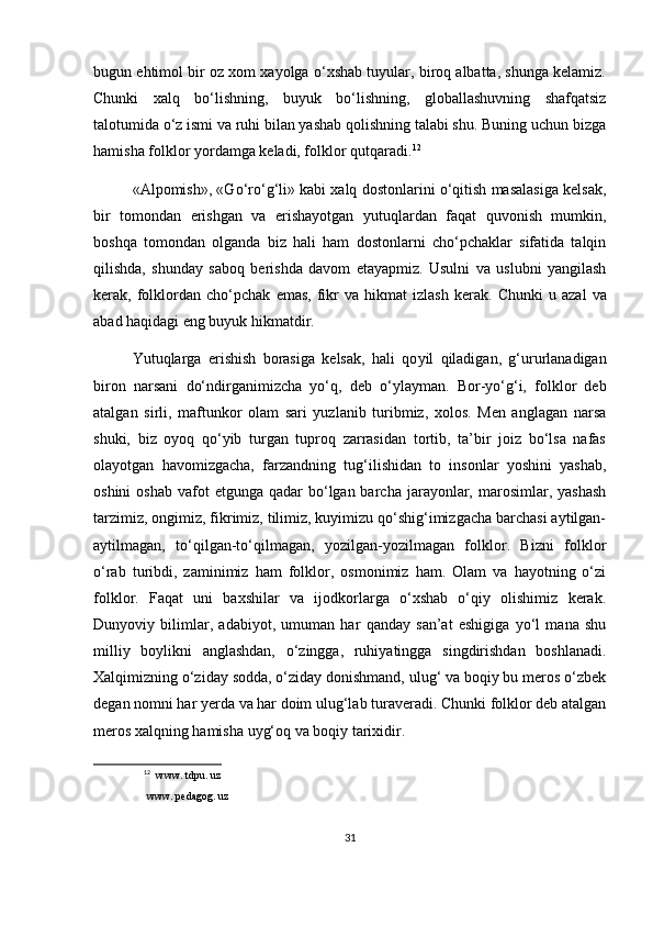 bugun ehtimol bir oz xom xayolga o‘xshab tuyular, biroq albatta, shunga kelamiz.
Chunki   xalq   bo‘lishning,   buyuk   bo‘lishning,   globallashuvning   shafqatsiz
talotumida o‘z ismi va ruhi bilan yashab qolishning talabi shu. Buning uchun bizga
hamisha folklor yordamga keladi, folklor qutqaradi. 12
«Alpomish», «Go‘ro‘g‘li» kabi xalq dostonlarini o‘qitish masalasiga kelsak,
bir   tomondan   erishgan   va   erishayotgan   yutuqlardan   faqat   quvonish   mumkin,
boshqa   tomondan   olganda   biz   hali   ham   dostonlarni   cho‘pchaklar   sifatida   talqin
qilishda,   shunday   saboq   berishda   davom   etayapmiz.   Usulni   va   uslubni   yangilash
kerak,  folk lordan   cho‘pchak   emas,   fikr   va   hikmat   izlash   kerak.   Chunki   u  azal   va
abad haqidagi eng buyuk hikmatdir.
Yutuqlarga   erishish   borasiga   kelsak,   hali   qo yil   qiladigan,   g‘ururlanadigan
biron   narsani   do‘n dir ganimizcha   yo‘q,   deb   o‘ylayman.   Bor-yo‘g‘i,   folklor   deb
atalgan   sirli,   maftunkor   olam   sari   yuzlanib   turibmiz,   xolos.   Men   anglagan   narsa
shuki,   biz   oyoq   qo‘yib   turgan   tuproq   zarrasidan   tortib,   ta’bir   joiz   bo‘lsa   nafas
olayotgan   havomizgacha,   farzandning   tu g‘ilishidan   to   insonlar   yoshini   yashab,
oshini   oshab  vafot   etgunga  qadar  bo‘lgan barcha  jarayonlar,  marosimlar, yashash
tarzimiz, ongimiz, fikrimiz, tilimiz, kuyimizu qo‘shig‘imizgacha barchasi aytilgan-
aytilmagan,   to‘qilgan-to‘qilmagan,   yozilgan-yozilmagan   folklor.   Bizni   folklor
o‘rab   turibdi,   zaminimiz   ham   folklor,   osmonimiz   ham.   Olam   va   hayotning   o‘zi
folklor.   Faqat   uni   baxshilar   va   ijodkorlarga   o‘xshab   o‘qiy   olishimiz   kerak.
Dunyoviy   bilimlar,   adabiyot,   umuman   har   qanday   san’at   eshigiga   yo‘l   mana   shu
milliy   boylikni   anglashdan,   o‘zingga,   ruhiyatingga   singdirishdan   boshlanadi.
Xalqimizning o‘ziday sodda, o‘ziday donishmand, ulug‘ va boqiy bu meros o‘zbek
degan nomni har yerda va har doim ulug‘lab turaveradi. Chunki folklor deb atalgan
meros xalqning hamisha uyg‘oq va boqiy tarixidir.
12
   www. tdpu. uz
  www. pedagog. uz
31 