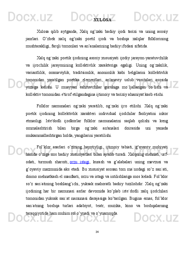 XULOSA
Xulosa   qilib   aytganda,   Xalq   og’zaki   badiiy   ijodi   tarixi   va   uning   asosiy
janrlari.   O’zbek   xalq   og’zaki   poetil   ijodi   va   boshqa   xalqlar   folklorining
mushtarakligi, farqli tomonlari va an’analarining badiiy ifodasi sifatida.
Xalq og`zaki poetik ijodining asosiy xususiyati ijodiy jarayon-yaratuvchilik
va   ijrochilik   jarayonining   kollektivlik   xarakteriga   egaligi.   Uning   og`zakilik,
variantlilik,   ommaviylik,   traditsionlik,   anonimlik   kabi   belgilarini   kollektivlik
tomonidan   yaratilgan   poetika   elementlari,   an'anaviy   uslub   vositalari   asosida
yuzaga   kelishi.   U   muayyan   eshituvchilar   guruhiga   mo`ljallangan   bo`lishi   va
kollektiv tomonidan e'tirof etilgandagina ijtimoiy va tarixiy ahamiyat kasb etishi.
Folklor   namunalari   og`zaki   yaratilib,   og`zaki   ijro   etilishi.   Xalq   og`zaki
poetik   ijodining   kollektivlik   xarakteri   individual   ijodchilar   faoliyatini   inkor
etmasligi.   Iste'dodli   ijodkorlar   folklor   namunalarini   saqlab   qolishi   va   keng
ommalashtirish   bilan   birga   og`zaki   an'analari   doirasida   uni   yanada
mukammallashtirgan holda, yangilarini yaratilishi.
Fol’klor   asarlari   o’zining   hayotiyligi,   ijtimoiy   tabiati,   g’oyaviy   mohiyati
hamda o’ziga xos badiiy xususiyatlari  bilan ajralib turadi. Xalqning mehnati, urf-
odati,   turmush   sharoiti,   orzu   istagi ,   kurash   va   g’alabalari   uning   mavzusi   va
g’oyaviy   mazmunida   aks   etadi.   Bu  xususiyat   asosan   tom   ma`nodagi   so’z   san`ati,
doimo mehnatkash el manfaati, orzu va istagi va intilishlariga mos keladi. Fol’klor
so’z   san`atining   boshlang’ichi,   yuksak   mahoratli   badiiy   tuzilishdir.   Xalq   og’zaki
ijodining   har   bir   namunasi   asrlar   davomida   ko’plab   iste`dodli   xalq   ijodchilari
tomonidan   yuksak   san`at   namunasi   darajasiga   ko’tarilgan.   Bugina   emas,   fol’klor
san`atning   boshqa   turlari   adabiyot,   teatr,   muzika,   kino   va   boshqalarning
taraqqiyotida ham muhim rol o’ynadi va o’ynamoqda.
34 