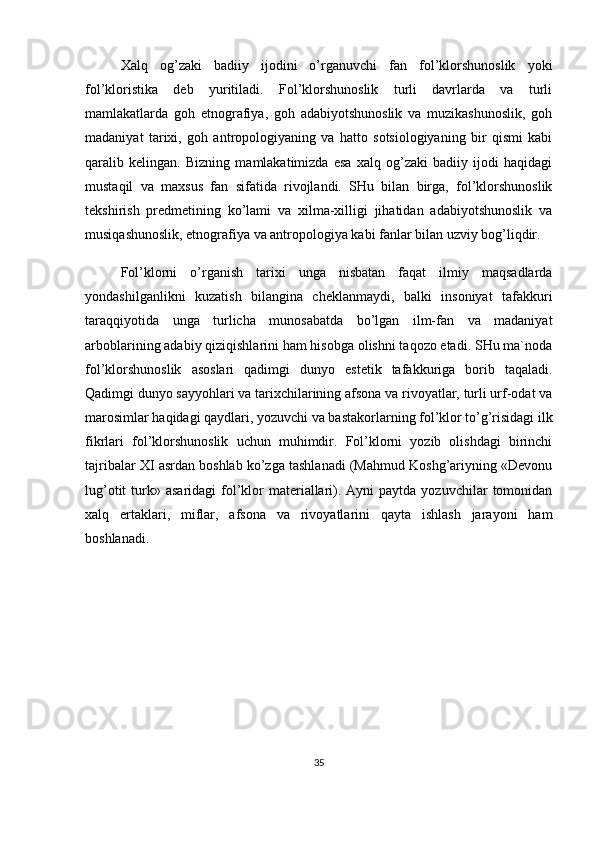 Xalq   og’zaki   badiiy   ijodini   o’rganuvchi   fan   fol’klorshunoslik   yoki
fol’kloristika   deb   yuritiladi.   Fol’klorshunoslik   turli   davrlarda   va   turli
mamlakatlarda   goh   etnografiya,   goh   adabiyotshunoslik   va   muzikashunoslik,   goh
madaniyat   tarixi,   goh   antropologiyaning   va   hatto   sotsiologiyaning   bir   qismi   kabi
qaralib   kelingan.   Bizning   mamlakatimizda   esa   xalq   og’zaki   badiiy   ijodi   haqidagi
mustaqil   va   maxsus   fan   sifatida   rivojlandi.   SHu   bilan   birga,   fol’klorshunoslik
tekshirish   predmetining   ko’lami   va   xilma-xilligi   jihatidan   adabiyotshunoslik   va
musiqashunoslik, etnografiya va antropologiya kabi fanlar bilan uzviy bog’liqdir.
Fol’klorni   o’rganish   tarixi   unga   nisbatan   faqat   ilmiy   maqsadlarda
yondashilganlikni   kuzatish   bilangina   cheklanmaydi,   balki   insoniyat   tafakkuri
taraqqiyotida   unga   turlicha   munosabatda   bo’lgan   ilm-fan   va   madaniyat
arboblarining adabiy qiziqishlarini ham hisobga olishni taqozo etadi. SHu ma`noda
fol’klorshunoslik   asoslari   qadimgi   dunyo   estetik   tafakkuriga   borib   taqaladi.
Qadimgi dunyo sayyohlari va tarixchilarining afsona va rivoyatlar, turli urf-odat va
marosimlar haqidagi qaydlari, yozuvchi va bastakorlarning fol’klor to’g’risidagi ilk
fikrlari   fol’klorshunoslik   uchun   muhimdir.   Fol’klorni   yozib   olishdagi   birinchi
tajribalar XI asrdan boshlab ko’zga tashlanadi (Mahmud Koshg’ariyning «Devonu
lug’otit   turk»  asaridagi  fol’klor   materiallari).  Ayni  paytda  yozuvchilar   tomonidan
xalq   ertaklari,   miflar,   afsona   va   rivoyatlarini   qayta   ishlash   jarayoni   ham
boshlanadi.
35 