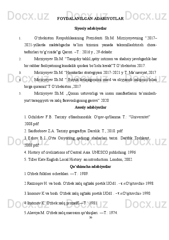 FOYDALANILGAN ADABIYOTLAR
Siyosiy adabiyotlar
1. O‘zbekiston   Respublikasining   Prezidenti   Sh.M.   Mirziyoyevning   “2017–
2021-yillarda   maktabgacha   ta’lim   tizimini   yanada   takomillashtirish   chora-
tadbirlari to‘g‘risida”gi Qarori. –T.: 2016 y., 29-dekabr.
2. Mirziyoyev Sh.M. “Tanqidiy tahlil,qatiy intizom va shahsiy javobgarlik-har
bir rahbar faoliyatining kundalik qoidasi bo’lishi kerak”T.O’zbekiston 2017.
3. Mirziyoyev Sh.M. “Harakatlar strategiyasi 2017-2021 y T: Ma’naviyat,2017
4. Mirziyoyev Sh.M. “ Buyuk kelajagimizni mard va oliyjanob xalqimiz bilan
birga quramiz“T O’zbekiston ,2017
5. Mirziyoyev   Sh.M.   „Qonun   ustuvorligi   va   inson   manfaatlarini   ta’minlash-
yurt taraqqiyoti va xalq faravonligining garovi“ 2020
Asosiy adabiyotlar
1. Ochildiev  F.B.  Tarixiy  o'lkashunoslik.  O'quv-qo'llanma. T.:  “Universitet”    
2008.pdf.
2. Saidboboev Z.A. Tarixiy geografiya. Darslik. T., 2010. pdf.
3. Eshov  B.J.  O'rta  Osiyoning  qadimgi  shaharlari  tarixi.  Darslik. Toshkent.  
2008.pdf.
4. History of civilizations of Central Asia. UNESCO publishing. 1996
5. Tiller Kate English Local History: an introduction. London, 2002.
Qo’shimcha  adabiyotlar 
1.O'zbek folklori ocherklari. —T.: 1989.
2.Razzoqov H. va bosh. O'zbek xalq og'zaki poetik IJOd1  «O'qituvchi» 1998.
3.Imomov K va bosh. O'zbek xalq og'zaki poetik IJOd1  «O'qituvchi» 1990.
4.Imomov K. O'zbek xalq prozasK—T.: 1981.
5.Alaviya M. O'zbek xalq marosim qo'shiqlari. —T.: 1974.
36 