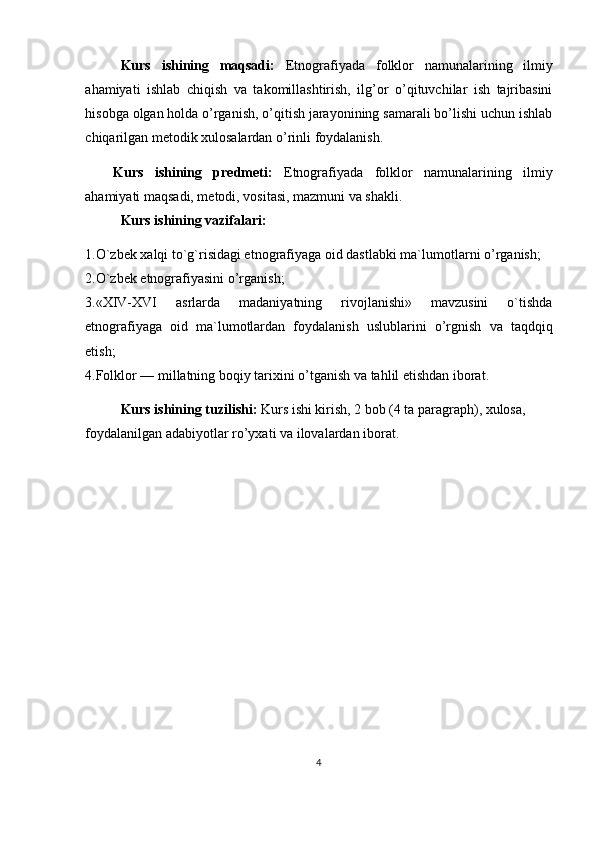 Kurs   ishining   maqsadi:   Etnografiyada   folklor   namunalarining   ilmiy
ahamiyati   ishlab   chiqish   va   takomillashtirish,   ilg’or   o’qituvchilar   ish   tajribasini
hisobga olgan holda o’rganish, o’qitish jarayonining samarali bo’lishi uchun ishlab
chiqarilgan metodik xulosalardan o’rinli foydalanish.     
Kurs   ishining   predmeti:   Etnografiyada   folklor   namunalarining   ilmiy
ahamiyati   maqsadi, metodi, vositasi, mazmuni va shakli. 
Kurs ishining vazifalari:
1. O`zbek xalqi to`g`risidagi etnografiyaga oid dastlabki ma`lumotlar ni o’rganish;
2.O`zbek etnografiyasini o’rganish;
3 .«XIV-XVI   asrlarda   madaniyatning   rivojlanishi»   mavzusini   o`tishda
etnografiyaga   oid   ma`lumotlardan   foydalanish   uslublari ni   o’rgnish   va   taqdqiq
etish;
4 .Folklor — millatning boqiy tarixi ni o’tganish va tahlil etishdan iborat.
Kurs ishining tuzilishi:  Kurs ishi kirish, 2 bob (4 ta paragraph), xulosa, 
foydalanilgan adabiyotlar ro’yxati va ilovalardan iborat.  
4 