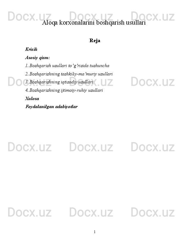 Aloqa korxonalarini boshqarish usullari
 
Reja 
Krisih 
Asosiy qism: 
1. Boshqarish usullari to’g’risida tushuncha 
2. Boshqarishning tashkiliy-ma’muriy usullari 
3. Boshqarishning iqtisodiy usullari 
4. Boshqarishning ijtimoiy-ruhiy usullari 
Xulosa 
Foydalanilgan adabiyotlar 
 
 
 
 
 
 
 
 
 
 
 
 
 
 
 
1  
  