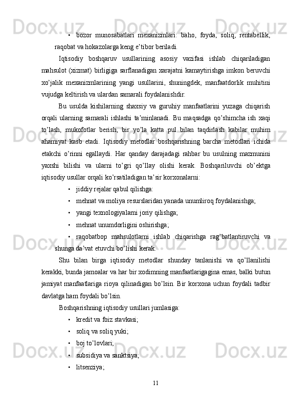 • bozor   munosabatlari   mexanizmlari:   baho,   foyda,   soliq,   rentabellik,
raqobat va hokazolarga keng e’tibor beriladi. 
Iqtisodiy   boshqaruv   usullarining   asosiy   vazifasi   ishlab   chiqariladigan
mahsulot  (xizmat) birligiga sarflanadigan xarajatni kamaytirishga imkon beruvchi
xo’jalik   mexanizmlarining   yangi   usullarini,   shuningdek,   manfaatdorlik   muhitini
vujudga keltirish va ulardan samarali foydalanishdir. 
Bu   usulda   kishilarning   shaxsiy   va   guruhiy   manfaatlarini   yuzaga   chiqarish
orqali   ularning   samarali   ishlashi   ta’minlanadi.   Bu   maqsadga   qo’shimcha   ish   xaqi
to’lash,   mukofotlar   berish,   bir   yo’la   katta   pul   bilan   taqdirlash   kabilar   muhim
ahamiyat   kasb   etadi.   Iqtisodiy   metodlar   boshqarishning   barcha   metodlari   ichida
etakchi   o’rinni   egallaydi.   Har   qanday   darajadagi   rahbar   bu   usulning   mazmunini
yaxshi   bilishi   va   ularni   to’gri   qo’llay   olishi   kerak.   Boshqariluvchi   ob’ektga
iqtisodiy usullar orqali ko’rsatiladigan ta’sir korxonalarni: 
• jiddiy rejalar qabul qilishga: 
• mehnat va moliya resurslaridan yanada unumliroq foydalanishga; 
• yangi texnologiyalarni joriy qilishga; 
• mehnat unumdorligini oshirishga; 
• raqobatbop   mahsulotlarni   ishlab   chiqarishga   rag’batlantiruvchi   va
shunga da’vat etuvchi bo’lishi kerak. 
Shu   bilan   birga   iqtisodiy   metodlar   shunday   tanlanishi   va   qo’llanilishi
kerakki, bunda jamoalar va har bir xodimning manfaatlarigagina emas, balki butun
jamiyat   manfaatlariga  rioya  qilinadigan  bo’lsin.  Bir   korxona  uchun  foydali  tadbir
davlatga ham foydali bo’lsin. 
Boshqarishning iqtisodiy usullari jumlasiga: 
• kredit va foiz stavkasi; 
• soliq va soliq yuki; 
• boj to’lovlari; 
• subsidiya va sanktsiya; 
• litsenziya; 
11