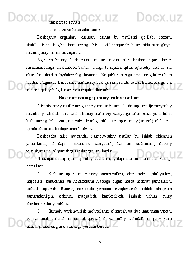 • transfert to’lovlari; 
• narx-navo va hokazolar kiradi. 
Boshqaruv   organlari,   xususan,   davlat   bu   usullarni   qo’llab,   bozorni
shakllantirish  chog’ida  ham,  uning  o’zini   o’zi  boshqarishi   bosqichida   ham   g’oyat
muhim jarayonlarni boshqaradi. 
Agar   ma’muriy   boshqarish   usullari   o’zini   o’zi   boshqaradigan   bozor
mexanizmlariga   qarshilik   ko’rsatsa,   ularga   to’sqinlik   qilsa,   iqtisodiy   usullar   esa
aksincha, ulardan foydalanishga tayanadi. Xo’jalik sohasiga davlatning ta’siri ham
tubdan o’zgaradi. Binobarin, ma’muriy boshqarish usulida davlat korxonalarga o’z
ta’sirini qat’iy belgilangan reja orqali o’tkazadi. 
Boshqaruvning ijtimoiy-ruhiy usullari 
Ijtimoiy-ruxiy usullarnnng asosiy maqsadi jamoalarda sog’lom ijtimoiyruhiy
muhitni   yaratishdir.   Bu   usul   ijtimoiy-ma’naviy   vaziyatga   ta’sir   etish   yo’li   bilan
kishilarning fe’l-atvori, ruhiyatini hisobga olib ularning ijtimoiy (sotsial) talablarini
qondirish orqali boshqarishni bildiradi. 
Boshqacha   qilib   aytganda,   ijtimoiy-ruhiy   usullar   bu   ishlab   chiqarish
jamoalarini,   ulardagi   "psixologik   vaziyatni",   har   bir   xodimning   shaxsiy
xususiyatlarini o’rganishga asoslangan usullardir. 
  Boshqarishning   ijtimoiy-ruhiy   usullari   quyidagi   muammolarni   hal   etishga
qaratilgan: 
1. Kishilarning   ijtimoiy-ruxiy   xususiyatlari,   chunonchi,   qobiliyatlari,
mijozlari,   harakatlari   va   hokazolarni   hisobga   olgan   holda   mehnat   jamoalarini
tashkil   toptirish.   Buning   natijasida   jamoani   rivojlantirish,   ishlab   chiqarish
samaradorligini   oshirish   maqsadida   hamkorlikda   ishlash   uchun   qulay
shartsharoitlar yaratiladi. 
2. Ijtimoiy yurish-turish me’yorlarini  o’rnatish  va rivojlantirshga  yaxshi
va   namunali   an’analarni   qo’llab-quvvatlash   va   milliy   urf-odatlarni   joriy   etish
hamda jamoa ongini o’stirishga yordam beradi. 
12