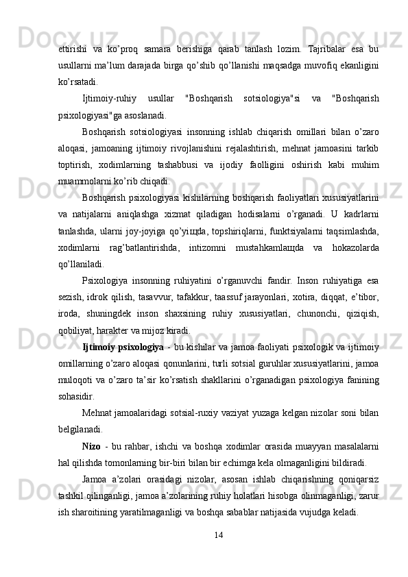 ettirishi   va   ko’proq   samara   berishiga   qarab   tanlash   lozim.   Tajribalar   esa   bu
usullarni ma’lum  darajada birga qo’shib qo’llanishi  maqsadga muvofiq ekanligini
ko’rsatadi. 
Ijtimoiy-ruhiy   usullar   "Boshqarish   sotsiologiya"si   va   "Boshqarish
psixologiyasi"ga asoslanadi. 
Boshqarish   sotsiologiyasi   insonning   ishlab   chiqarish   omillari   bilan   o’zaro
aloqasi,   jamoaning   ijtimoiy   rivojlanishini   rejalashtirish,   mehnat   jamoasini   tarkib
toptirish,   xodimlarning   tashabbusi   va   ijodiy   faolligini   oshirish   kabi   muhim
muammolarni ko’rib chiqadi. 
Boshqarish psixologiyasi  kishilarning boshqarish faoliyatlari xususiyatlarini
va   natijalarni   aniqlashga   xizmat   qiladigan   hodisalarni   o’rganadi.   U   kadrlarni
tanlashda,   ularni   joy-joyiga   qo’yi щ da,   topshiriqlarni,   funktsiyalarni   taqsimlashda,
xodimlarni   rag’batlantirishda,   intizomni   mustahkamla щ da   va   hokazolarda
qo’llaniladi. 
Psixologiya   insonning   ruhiyatini   o’rganuvchi   fandir.   Inson   ruhiyatiga   esa
sezish,   idrok   qilish,   tasavvur,   tafakkur,   taassuf   jarayonlari,   xotira,   diqqat,   e’tibor,
iroda,   shuningdek   inson   shaxsining   ruhiy   xususiyatlari,   chunonchi,   qiziqish,
qobiliyat, harakter va mijoz kiradi. 
Ijtimoiy psixologiya   - bu kishilar va jamoa faoliyati psixologik va ijtimoiy
omillarning o’zaro aloqasi qonunlarini, turli sotsial guruhlar xususiyatlarini, jamoa
muloqoti  va   o’zaro  ta’sir   ko’rsatish   shakllarini  o’rganadigan   psixologiya  fanining
sohasidir. 
Mehnat jamoalaridagi sotsial-ruxiy vaziyat yuzaga kelgan nizolar soni bilan
belgilanadi. 
Nizo   -   bu   rahbar,   ishchi   va   boshqa   xodimlar   orasida   muayyan   masalalarni
hal qilishda tomonlarning bir-biri bilan bir echimga kela olmaganligini bildiradi. 
Jamoa   a’zolari   orasidagi   nizolar,   asosan   ishlab   chiqarishning   qoniqarsiz
tashkil qilinganligi, jamoa a’zolarining ruhiy holatlari hisobga olinmaganligi, zarur
ish sharoitining yaratilmaganligi va boshqa sabablar natijasida vujudga keladi. 
14  
  