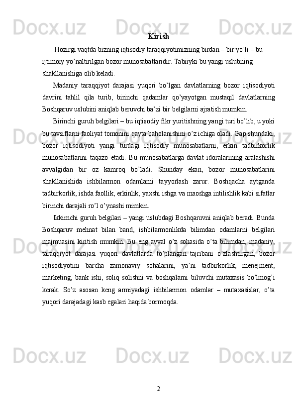 Kirish
 Hozirgi vaqtda bizning iqtisodiy taraqqiyotimizning birdan – bir yo’li – bu 
ijtimoiy yo’naltirilgan bozor munosabatlaridir. Tabiiyki bu yangi uslubning 
shakllanishiga olib keladi. 
Madaniy   taraqqiyot   darajasi   yuqori   bo’lgan   davlatlarning   bozor   iqtisodiyoti
davrini   tahlil   qila   turib,   birinchi   qadamlar   qo’yayotgan   mustaqil   davlatlarning
Boshqaruv uslubini aniqlab beruvchi ba’zi bir belgilarni ajratish mumkin. 
Birinchi guruh belgilari – bu iqtisodiy fikr yuritishning yangi turi bo’lib, u yoki
bu tavsiflarni faoliyat tomonini qayta baholanishini o’z ichiga oladi. Gap shundaki,
bozor   iqtisodiyoti   yangi   turdagi   iqtisodiy   munosabatlarni,   erkin   tadbirkorlik
munosabatlarini   taqazo   etadi.   Bu   munosabatlarga   davlat   idoralarining   aralashishi
avvalgidan   bir   oz   kamroq   bo’ladi.   Shunday   ekan,   bozor   munosabatlarini
shakllanishida   ishbilarmon   odamlarni   tayyorlash   zarur.   Boshqacha   aytganda
tadbirkorlik, ishda faollik, erkinlik, yaxshi ishga va maoshga intilishlik kabi sifatlar
birinchi darajali ro’l o’ynashi mimkin. 
Ikkimchi guruh belgilari – yangi uslubdagi Boshqaruvni aniqlab beradi. Bunda
Boshqaruv   mehnat   bilan   band,   ishbilarmonlikda   bilimdan   odamlarni   belgilari
majmuasini   kiritish   mumkin.   Bu   eng   avval   o’z   sohasida   o’ta   bilimdan,   madaniy,
taraqqiyot   darajasi   yuqori   davlatlarda   to’plangan   tajribani   o’zlashtirgan,   bozor
iqtisodiyotini   barcha   zamonaviy   sohalarini,   ya’ni   tadbirkorlik,   menejment,
marketing,   bank   ishi,   soliq   solishni   va   boshqalarni   biluvchi   mutaxasis   bo’lmog’i
kerak.   So’z   asosan   keng   armiyadagi   ishbilarmon   odamlar   –   mutaxasislar,   o’ta
yuqori darajadagi kasb egalari haqida bormoqda. 
 
 
2  
  