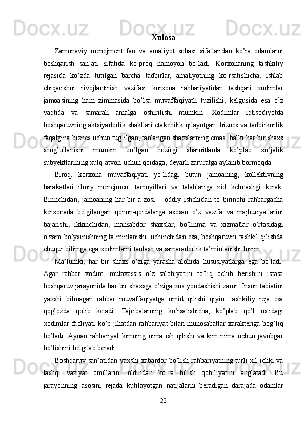 Xulosa 
Zamonaviy   menejment   fan   va   amaliyot   sohasi   sifatlaridan   ko’ra   odamlarni
boshqarish   san’ati   sifatida   ko’proq   namoyon   bo’ladi.   Korxonaning   tashkiliy
rejasida   ko’zda   tutilgan   barcha   tadbirlar,   amaliyotning   ko’rsatishicha,   ishlab
chiqarishni   rivojlantirish   vazifasi   korxona   rahbariyatidan   tashqari   xodimlar
jamoasining   ham   zimmasida   bo’lsa   muvaffaqiyatli   tuzilishi,   kelgusida   esa   o’z
vaqtida   va   samarali   amalga   oshirilishi   mumkin.   Xodimlar   iqtisodiyotda
boshqaruvning aktsiyadorlik shakllari etakchilik qilayotgan, biznes va tadbirkorlik
faqatgina biznes uchun tug’ilgan, tanlangan shaxslarning emas, balki har bir shaxs
shug’ullanishi   mumkin   bo’lgan   hozirgi   sharoitlarda   ko’plab   xo’jalik
subyektlarining xulq-atvori uchun qoidaga, deyarli zaruratga aylanib bormoqda.  
Biroq,   korxona   muvaffaqiyati   yo’lidagi   butun   jamoaning,   kollektivning
harakatlari   ilmiy   menejment   tamoyillari   va   talablariga   zid   kelmasligi   kerak.
Birinchidan,   jamoaning   har   bir   a’zosi   –   oddiy   ishchidan   to   birinchi   rahbargacha
korxonada   belgilangan   qonun-qoidalarga   asosan   o’z   vazifa   va   majburiyatlarini
bajarishi,   ikkinchidan,   mansabdor   shaxslar,   bo’linma   va   xizmatlar   o’rtasidagi
o’zaro bo’ysinishning ta’minlanishi, uchinchidan esa, boshqaruvni tashkil qilishda
chuqur bilimga ega xodimlarni tanlash va samaradorlik ta’minlanishi lozim. 
Ma’lumki,   har   bir   shaxs   o’ziga   yarasha   alohida   hususiyatlarga   ega   bo’ladi.
Agar   rahbar   xodim,   mutaxassis   o’z   salohiyatini   to’liq   ochib   berishini   istasa
boshqaruv jarayonida har bir shaxsga o’ziga xos yondashishi zarur. Inson tabiatini
yaxshi   bilmagan   rahbar   muvaffaqiyatga   umid   qilishi   qiyin,   tashkiliy   reja   esa
qog’ozda   qolib   ketadi.   Tajribalarning   ko’rsatishicha,   ko’plab   qo’l   ostidagi
xodimlar faoliyati ko’p jihatdan rahbariyat bilan munosabatlar xarakteriga bog’liq
bo’ladi.   Aynan   rahbariyat   kimning   nima   ish   qilishi   va   kim   nima   uchun   javobgar
bo’lishini belgilab beradi. 
Boshqaruv san’atidan yaxshi xabardor bo’lish rahbariyatning turli xil ichki va
tashqi   vaziyat   omillarini   oldindan   ko’ra   bilish   qobiliyatini   anglatadi.   Bu
jarayonning   asosini   rejada   kutilayotgan   natijalarni   beradigan   darajada   odamlar
22  
  