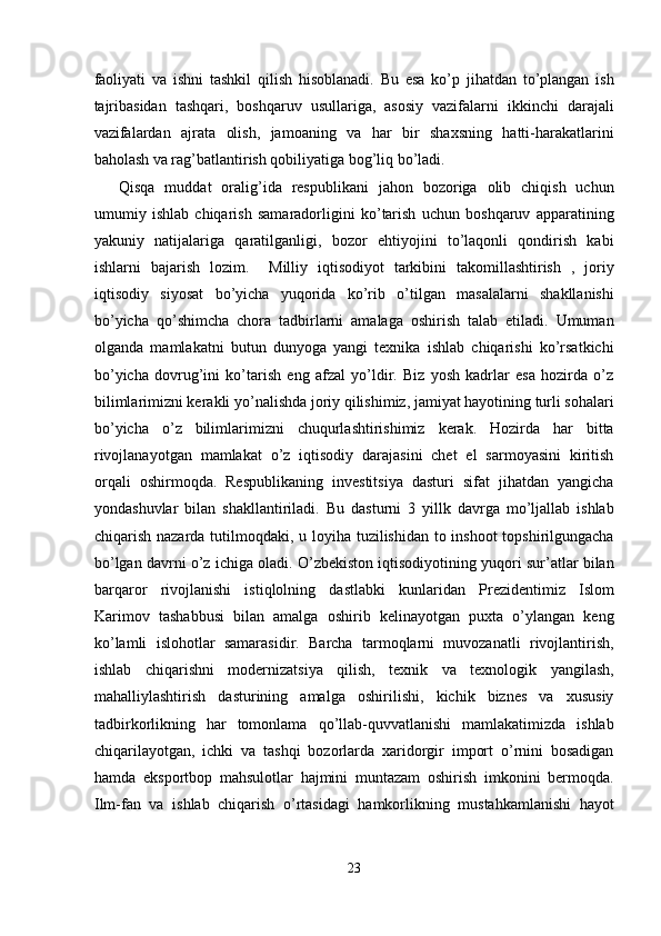 faoliyati   va   ishni   tashkil   qilish   hisoblanadi.   Bu   esa   ko’p   jihatdan   to’plangan   ish
tajribasidan   tashqari,   boshqaruv   usullariga,   asosiy   vazifalarni   ikkinchi   darajali
vazifalardan   ajrata   olish,   jamoaning   va   har   bir   shaxsning   hatti-harakatlarini
baholash va rag’batlantirish qobiliyatiga bog’liq bo’ladi. 
Qisqa   muddat   oralig’ida   respublikani   jahon   bozoriga   olib   chiqish   uchun
umumiy   ishlab   chiqarish   samaradorligini   ko’tarish   uchun   boshqaruv   apparatining
yakuniy   natijalariga   qaratilganligi,   bozor   ehtiyojini   to’laqonli   qondirish   kabi
ishlarni   bajarish   lozim.     Milliy   iqtisodiyot   tarkibini   takomillashtirish   ,   joriy
iqtisodiy   siyosat   bo’yicha   yuqorida   ko’rib   o’tilgan   masalalarni   shakllanishi
bo’yicha   qo’shimcha   chora   tadbirlarni   amalaga   oshirish   talab   etiladi.   Umuman
olganda   mamlakatni   butun   dunyoga   yangi   texnika   ishlab   chiqarishi   ko’rsatkichi
bo’yicha   dovrug’ini   ko’tarish   eng   afzal   yo’ldir.   Biz   yosh   kadrlar   esa   hozirda   o’z
bilimlarimizni kerakli yo’nalishda joriy qilishimiz, jamiyat hayotining turli sohalari
bo’yicha   o’z   bilimlarimizni   chuqurlashtirishimiz   kerak.   Hozirda   har   bitta
rivojlanayotgan   mamlakat   o’z   iqtisodiy   darajasini   chet   el   sarmoyasini   kiritish
orqali   oshirmoqda.   Respublikaning   investitsiya   dasturi   sifat   jihatdan   yangicha
yondashuvlar   bilan   shakllantiriladi.   Bu   dasturni   3   yillk   davrga   mo’ljallab   ishlab
chiqarish nazarda tutilmoqdaki, u loyiha tuzilishidan to inshoot  topshirilgungacha
bo’lgan davrni o’z ichiga oladi. O’zbekiston iqtisodiyotining yuqori sur’atlar bilan
barqaror   rivojlanishi   istiqlolning   dastlabki   kunlaridan   Prezidentimiz   Islom
Karimov   tashabbusi   bilan   amalga   oshirib   kelinayotgan   puxta   o’ylangan   keng
ko’lamli   islohotlar   samarasidir.   Barcha   tarmoqlarni   muvozanatli   rivojlantirish,
ishlab   chiqarishni   modernizatsiya   qilish,   texnik   va   texnologik   yangilash,
mahalliylashtirish   dasturining   amalga   oshirilishi,   kichik   biznes   va   xususiy
tadbirkorlikning   har   tomonlama   qo’llab-quvvatlanishi   mamlakatimizda   ishlab
chiqarilayotgan,   ichki   va   tashqi   bozorlarda   xaridorgir   import   o’rnini   bosadigan
hamda   eksportbop   mahsulotlar   hajmini   muntazam   oshirish   imkonini   bermoqda.
Ilm-fan   va   ishlab   chiqarish   o’rtasidagi   hamkorlikning   mustahkamlanishi   hayot
23  
  