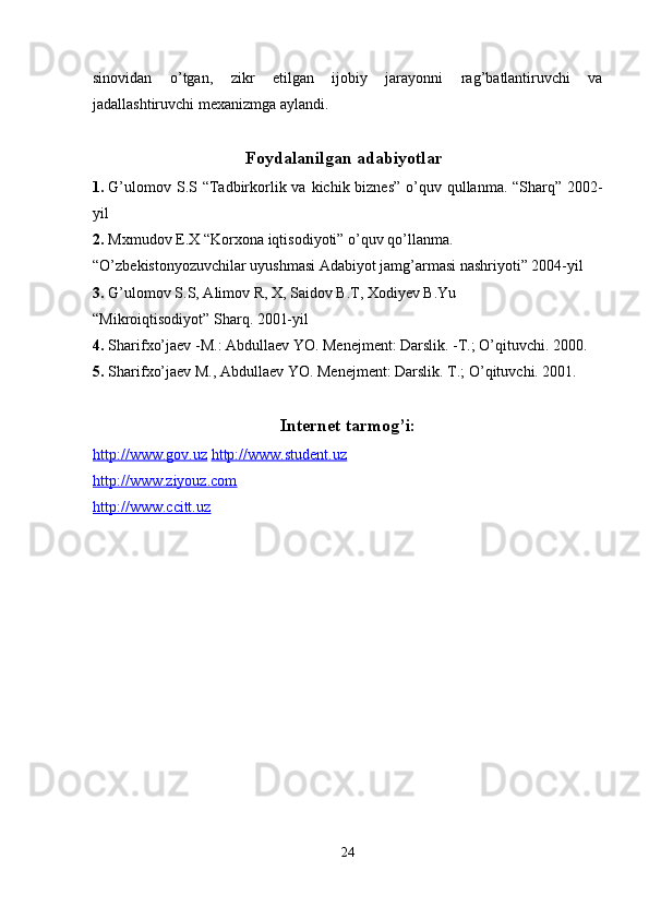 sinovidan   o’tgan,   zikr   etilgan   ijobiy   jarayonni   rag’batlantiruvchi   va
jadallashtiruvchi mexanizmga aylandi.  
 
Foydalanilgan adabiyotlar
1. G’ulomov S.S “Tadbirkorlik va kichik biznes”  o’quv qullanma. “Sharq” 2002-
yil  
2. Mxmudov E.X “Korxona iqtisodiyoti” o’quv qo’llanma. 
“O’zbekistonyozuvchilar uyushmasi Adabiyot jamg’armasi nashriyoti” 2004-yil 
3. G’ulomov S.S, Alimov R, X, Saidov B.T, Xodiyev B.Yu 
“Mikroiqtisodiyot” Sharq. 2001-yil  
4. Sharifxo’jaev -M.: Abdullaev YO. Menejment: Darslik. -T.; O’qituvchi. 2000.  
5. Sharifxo’jaev M., Abdullaev YO. Menejment: Darslik.  T.; O’qituvchi. 2001.  
 
Internet tarmog’i: 
http://www.gov.uz   http://www.student.uz
http://www.ziyouz.com  
http://www.ccitt.uz  
 
24  
  
