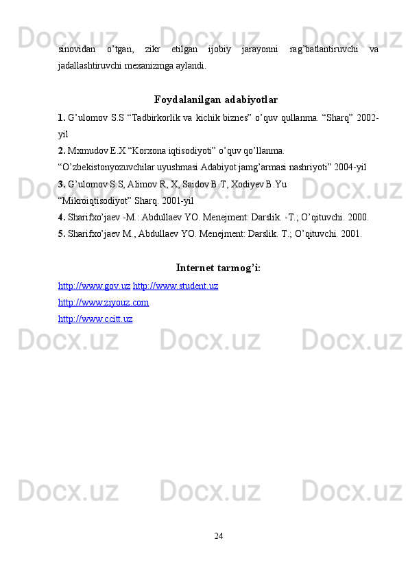 sinovidan   o’tgan,   zikr   etilgan   ijobiy   jarayonni   rag’batlantiruvchi   va
jadallashtiruvchi mexanizmga aylandi.  
 
Foydalanilgan adabiyotlar
1. G’ulomov S.S “Tadbirkorlik va kichik biznes”  o’quv qullanma. “Sharq” 2002-
yil  
2. Mxmudov E.X “Korxona iqtisodiyoti” o’quv qo’llanma. 
“O’zbekistonyozuvchilar uyushmasi Adabiyot jamg’armasi nashriyoti” 2004-yil 
3. G’ulomov S.S, Alimov R, X, Saidov B.T, Xodiyev B.Yu 
“Mikroiqtisodiyot” Sharq. 2001-yil  
4. Sharifxo’jaev -M.: Abdullaev YO. Menejment: Darslik. -T.; O’qituvchi. 2000.  
5. Sharifxo’jaev M., Abdullaev YO. Menejment: Darslik.  T.; O’qituvchi. 2001.  
 
Internet tarmog’i: 
http://www.gov.uz   http://www.student.uz
http://www.ziyouz.com  
http://www.ccitt.uz  
 
24