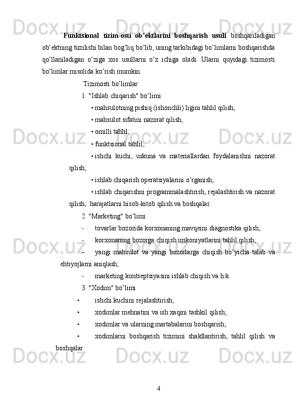 Funktsional   tizim-osti   ob’ektlarini   boshqarish   usuli   boshqariladigan
ob’ektning tuzilishi bilan bog’liq bo’lib, uning tarkibidagi bo’limlarni boshqarishda
qo’llaniladigan   o’ziga   xos   usullarni   o’z   ichiga   oladi.   Ularni   quyidagi   tizimosti
bo’limlar misolida ko’rish mumkin. 
 Tizimosti bo’limlar: 
1. "Ishlab chiqarish" bo’limi 
• mahsulotning pishiq (ishonchli) ligini tahlil qilish; 
• mahsulot sifatini nazorat qilish; 
• omilli tahlil; 
• funktsional tahlil; 
• ishchi   kuchi,   uskuna   va   materiallardan   foydalanishni   nazorat
qilish; 
• ishlab chiqarish operatsiyalarini o’rganish; 
• ishlab chiqarishni programmalashtirish, rejalashtirish va nazorat
qilish;    harajatlarni hisob-kitob qilish va boshqalar. 
2. "Marketing" bo’limi 
- tovarlar bozorida korxonaning mavqeini diagnostika qilish; 
- korxonaning bozorga chiqish imkoniyatlarini tahlil qilish; 
- yangi   mahsulot   va   yangi   bozorlarga   chiqish   bo’yicha   talab   va
ehtiyojlarni aniqlash; 
- marketing kontseptsiyasini ishlab chiqish va h.k. 
3. "Xodim" bo’limi 
• ishchi kuchini rejalashtirish; 
• xodimlar mehnatini va ish xaqini tashkil qilish; 
• xodimlar va ularning martabalarini boshqarish; 
• xodimlarni   boshqarish   tizimini   shakllantirish,   tahlil   qilish   va
boshqalar.  
4  
  