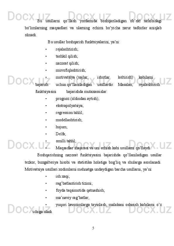 Bu   usullarni   qo’llash   yordamida   boshqariladigan   ob’ekt   tarkibidagi
bo’limlarning   maqsadlari   va   ularning   echimi   bo’yicha   zarur   tadbirlar   aniqlab
olinadi. 
Bu usullar boshqarish funktsiyalarini, ya’ni: 
• rejalashtirish; 
• tashkil qilish; 
• nazorat qilish; 
• muvofiqlashtirish; 
• motivatsiya  (vajlar,  isbotlar  keltirish)  kabilarni  
bajarish  uchun qo’llaniladigan  usullardir.  Masalan,  rejalashtirish  
funktsiyasini  bajarishda mutaxassislar: 
• prognoz (oldindan aytish); 
• ekstrapolyatsiya; 
• regression tahlil; 
• modellashtirish; 
• hujum; 
• Delfa; 
• omilli tahlil; 
• Maqsadlar shajarasi va uni echish kabi usullarni qo’llaydi. 
Boshqarishning   nazorat   funktsiyasini   bajarishda   qo’llaniladigan   usullar
tezkor,   buxgalteriya   hisobi   va   statistika   holatiga   bog’liq   va   shularga   asoslanadi.
Motivatsiya usullari xodimlarni mehnatga undaydigan barcha usullarni, ya’ni: 
• ish xaqi; 
• rag’batlantirish tizimi; 
• foyda taqsimotida qatnashish; 
• ma’naviy rag’batlar; 
• yuqori   lavozimlarga   tayinlash,   malakani   oshirish   kabilarni   o’z
ichiga oladi. 
5  
  