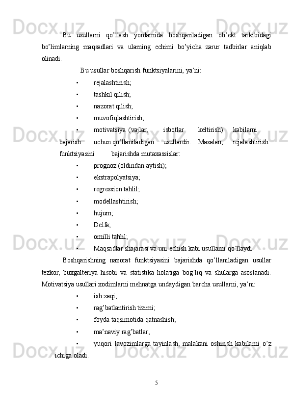 Bu   usullarni   qo’llash   yordamida   boshqariladigan   ob’ekt   tarkibidagi
bo’limlarning   maqsadlari   va   ularning   echimi   bo’yicha   zarur   tadbirlar   aniqlab
olinadi. 
Bu usullar boshqarish funktsiyalarini, ya’ni: 
• rejalashtirish; 
• tashkil qilish; 
• nazorat qilish; 
• muvofiqlashtirish; 
• motivatsiya  (vajlar,  isbotlar  keltirish)  kabilarni  
bajarish  uchun qo’llaniladigan  usullardir.  Masalan,  rejalashtirish  
funktsiyasini  bajarishda mutaxassislar: 
• prognoz (oldindan aytish); 
• ekstrapolyatsiya; 
• regression tahlil; 
• modellashtirish; 
• hujum; 
• Delfa; 
• omilli tahlil; 
• Maqsadlar shajarasi va uni echish kabi usullarni qo’llaydi. 
Boshqarishning   nazorat   funktsiyasini   bajarishda   qo’llaniladigan   usullar
tezkor,   buxgalteriya   hisobi   va   statistika   holatiga   bog’liq   va   shularga   asoslanadi.
Motivatsiya usullari xodimlarni mehnatga undaydigan barcha usullarni, ya’ni: 
• ish xaqi; 
• rag’batlantirish tizimi; 
• foyda taqsimotida qatnashish; 
• ma’naviy rag’batlar; 
• yuqori   lavozimlarga   tayinlash,   malakani   oshirish   kabilarni   o’z
ichiga oladi. 
5