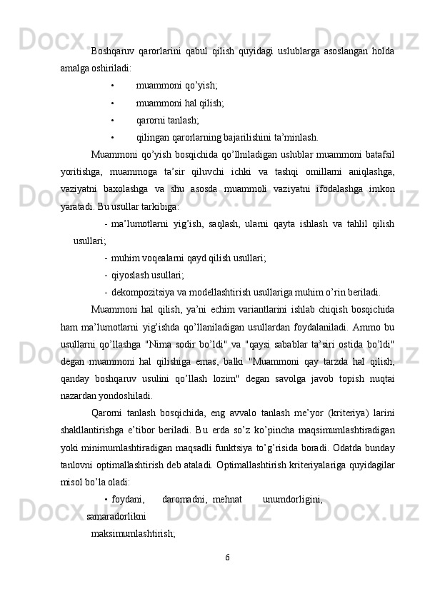 Boshqaruv   qarorlarini   qabul   qilish   quyidagi   uslublarga   asoslangan   holda
amalga oshiriladi: 
• muammoni qo’yish; 
• muammoni hal qilish; 
• qarorni tanlash; 
• qilingan qarorlarning bajarilishini ta’minlash. 
Muammoni  qo’yish bosqichida qo’llniladigan uslublar  muammoni  batafsil
yoritishga,   muammoga   ta’sir   qiluvchi   ichki   va   tashqi   omillarni   aniqlashga,
vaziyatni   baxolashga   va   shu   asosda   muammoli   vaziyatni   ifodalashga   imkon
yaratadi. Bu usullar tarkibiga: 
- ma’lumotlarni   yig’ish,   saqlash,   ularni   qayta   ishlash   va   tahlil   qilish
usullari; 
- muhim voqealarni qayd qilish usullari; 
- qiyoslash usullari; 
- dekompozitsiya va modellashtirish usullariga muhim o’rin beriladi. 
Muammoni   hal   qilish,   ya’ni   echim   variantlarini   ishlab   chiqish   bosqichida
ham   ma’lumotlarni   yig’ishda   qo’llaniladigan   usullardan   foydalaniladi.   Ammo   bu
usullarni   qo’llashga   "Nima   sodir   bo’ldi"   va   "qaysi   sabablar   ta’siri   ostida   bo’ldi"
degan   muammoni   hal   qilishiga   emas,   balki   "Muammoni   qay   tarzda   hal   qilish,
qanday   boshqaruv   usulini   qo’llash   lozim"   degan   savolga   javob   topish   nuqtai
nazardan yondoshiladi. 
Qarorni   tanlash   bosqichida,   eng   avvalo   tanlash   me’yor   (kriteriya)   larini
shakllantirishga   e’tibor   beriladi.   Bu   erda   so’z   ko’pincha   maqsimumlashtiradigan
yoki   minimumlashtiradigan   maqsadli  funktsiya  to’g’risida  boradi.  Odatda  bunday
tanlovni optimallashtirish deb ataladi. Optimallashtirish kriteriyalariga quyidagilar
misol bo’la oladi: 
• foydani,  daromadni,  mehnat  unumdorligini,  
samaradorlikni 
maksimumlashtirish; 
6  
  