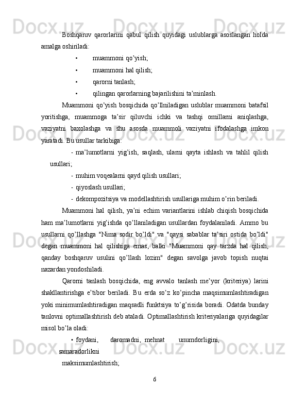 Boshqaruv   qarorlarini   qabul   qilish   quyidagi   uslublarga   asoslangan   holda
amalga oshiriladi: 
• muammoni qo’yish; 
• muammoni hal qilish; 
• qarorni tanlash; 
• qilingan qarorlarning bajarilishini ta’minlash. 
Muammoni  qo’yish bosqichida qo’llniladigan uslublar  muammoni  batafsil
yoritishga,   muammoga   ta’sir   qiluvchi   ichki   va   tashqi   omillarni   aniqlashga,
vaziyatni   baxolashga   va   shu   asosda   muammoli   vaziyatni   ifodalashga   imkon
yaratadi. Bu usullar tarkibiga: 
- ma’lumotlarni   yig’ish,   saqlash,   ularni   qayta   ishlash   va   tahlil   qilish
usullari; 
- muhim voqealarni qayd qilish usullari; 
- qiyoslash usullari; 
- dekompozitsiya va modellashtirish usullariga muhim o’rin beriladi. 
Muammoni   hal   qilish,   ya’ni   echim   variantlarini   ishlab   chiqish   bosqichida
ham   ma’lumotlarni   yig’ishda   qo’llaniladigan   usullardan   foydalaniladi.   Ammo   bu
usullarni   qo’llashga   "Nima   sodir   bo’ldi"   va   "qaysi   sabablar   ta’siri   ostida   bo’ldi"
degan   muammoni   hal   qilishiga   emas,   balki   "Muammoni   qay   tarzda   hal   qilish,
qanday   boshqaruv   usulini   qo’llash   lozim"   degan   savolga   javob   topish   nuqtai
nazardan yondoshiladi. 
Qarorni   tanlash   bosqichida,   eng   avvalo   tanlash   me’yor   (kriteriya)   larini
shakllantirishga   e’tibor   beriladi.   Bu   erda   so’z   ko’pincha   maqsimumlashtiradigan
yoki   minimumlashtiradigan   maqsadli  funktsiya  to’g’risida  boradi.  Odatda  bunday
tanlovni optimallashtirish deb ataladi. Optimallashtirish kriteriyalariga quyidagilar
misol bo’la oladi: 
• foydani,  daromadni,  mehnat  unumdorligini,  
samaradorlikni 
maksimumlashtirish; 
6
