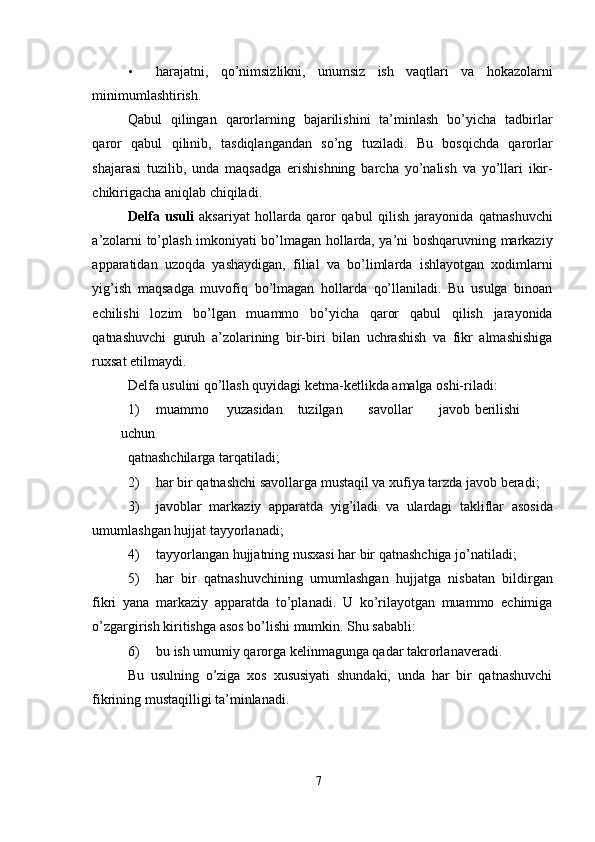 • harajatni,   qo’nimsizlikni,   unumsiz   ish   vaqtlari   va   hokazolarni
minimumlashtirish. 
Qabul   qilingan   qarorlarning   bajarilishini   ta’minlash   bo’yicha   tadbirlar
qaror   qabul   qilinib,   tasdiqlangandan   so’ng   tuziladi.   Bu   bosqichda   qarorlar
shajarasi   tuzilib,   unda   maqsadga   erishishning   barcha   yo’nalish   va   yo’llari   ikir-
chikirigacha aniqlab chiqiladi. 
Delfa   usuli   aksariyat   hollarda   qaror   qabul   qilish   jarayonida   qatnashuvchi
a’zolarni to’plash imkoniyati bo’lmagan hollarda, ya’ni boshqaruvning markaziy
apparatidan   uzoqda   yashaydigan,   filial   va   bo’limlarda   ishlayotgan   xodimlarni
yig’ish   maqsadga   muvofiq   bo’lmagan   hollarda   qo’llaniladi.   Bu   usulga   binoan
echilishi   lozim   bo’lgan   muammo   bo’yicha   qaror   qabul   qilish   jarayonida
qatnashuvchi   guruh   a’zolarining   bir-biri   bilan   uchrashish   va   fikr   almashishiga
ruxsat etilmaydi. 
Delfa usulini qo’llash quyidagi ketma-ketlikda amalga oshi-riladi: 
1) muammo  yuzasidan  tuzilgan  savollar  javob  berilishi  
uchun 
qatnashchilarga tarqatiladi; 
2) har bir qatnashchi savollarga mustaqil va xufiya tarzda javob beradi; 
3) javoblar   markaziy   apparatda   yig’iladi   va   ulardagi   takliflar   asosida
umumlashgan hujjat tayyorlanadi; 
4) tayyorlangan hujjatning nusxasi har bir qatnashchiga jo’natiladi; 
5) har   bir   qatnashuvchining   umumlashgan   hujjatga   nisbatan   bildirgan
fikri   yana   markaziy   apparatda   to’planadi.   U   ko’rilayotgan   muammo   echimiga
o’zgargirish kiritishga asos bo’lishi mumkin. Shu sababli: 
6) bu ish umumiy qarorga kelinmagunga qadar takrorlanaveradi. 
Bu   usulning   o’ziga   xos   xususiyati   shundaki,   unda   har   bir   qatnashuvchi
fikrining mustaqilligi ta’minlanadi. 
7  
  